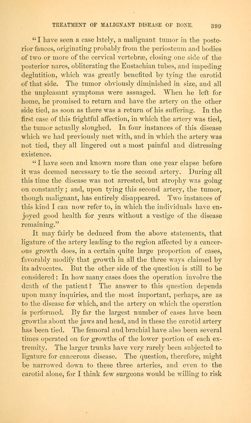 I have seen a case lately, a malignant tmnor in the poste- rior fances, originating probably from the periosteum and bodies of two or more of the cervical vertebrae, closing one side of the posterior nares, obliterating the Eustachian tubes, and impeding deglutition, which was greatly benefited by tying the carotid of that side. The tumor obviously diminished in size, and all the unpleasant symptoms were assuaged. When he left for home, he promised to return and have the artery on the other side tied, as soon as there was a return of his suffering. In the first case of this frightful affection, in which the artery was tied, the tumor actually sloughed. In four instances of this disease which we had previously met with, and in which the artery was not tied, they all lingered out a most painful and distressing existence. I have seen and laiown more than one year elapse before it was deemed necessary to tie the second artery. During all this time the disease was not arrested, but atrophy was going on constantly; and, upon tying this second artery, the tumor, though malignant, has entirely disappeared. Two instances of this kind I can now refer to, in which the individuals have en- joyed good health for years without a vestige of the disease remaining. It may fairly be deduced from the above statements, that ligature of the artery leading to the region affected by a cancer- ous growth does, in a certain quite large proportion of cases, favorably modify that growth in all the three ways claimed by its advocates. But the other side of the question is still to be considered: In how many cases does the operation involve the death of the patient? The answer to this question depends upon many inquiries, and the most important, perhaps, are as to the disease for which, and the artery on which the operation is performed. By far the largest number of cases have been growths about the jaws and head, and in these the carotid artery has been tied. The femoral and brachial have also been several times operated on for growths of the lower portion of each ex- tremity. The larger trunks have very rarely been subjected to ligature for cancerous disease. The question, therefore, might be narrowed down to these three arteries, and even to the carotid alone, for I think few surgeons would be willing to risk
