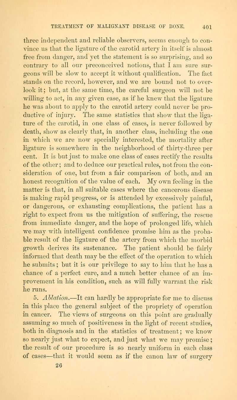 three independent and reliable observers, seems enongli to con- vince us that the ligature of the carotid artery in itself is almost free from danger, and yet the statement is so surprising, and so contrary to all our preconceived notions, that I am sure sur- geons will be slow to accept it without qualification. The fact stands on the record, however, and we are bound not to over- look it; but, at the same time, the careful surgeon will not be willing to act, in any given case, as if he knew that the ligature he was about to apply to the carotid artery could never be pro- ductive of injury. The same statistics that show that the liga- ture of the carotid, in one class of cases, is never followed by death, show as clearly that, in another class, including the one in which we are now specially interested, the mortality after ligature is somewhere in the neighborhood of thirty-three per cent. It is but just to make one class of cases rectify the results of the other; and to deduce our practical rules, not from the con- sideration of one, but from a fair comparison of both, and an honest recognition of the value of each. My own feeling in the matter is that, in all suitable cases where the cancerous disease is making rapid progress, or is attended by excessively painful, or dangerous, or exhausting complications, the patient has a right to expect from us the mitigation of suffering, the rescue from immediate danger, and the hope of prolonged life, which we may with intelligent confidence promise him as the proba- ble result of the ligature of the artery from which the morbid growth derives its sustenance. The patient should be fairly informed that death may be the effect of the operation to which he submits; but it is our privilege to say to him that he has a chance of a perfect cure, and a much better chance of an im- provement in his condition, such as will fully warrant the risk he runs. 5. Ablation.—It can hardly be appropriate for me to discuss in this place the general subject of the propriety of operation in cancer. The views of surgeons on this point are gradually assuming so much of positiveness in the light of recent studies, both in diagnosis and in the statistics of treatment; we know so nearly just what to expect, and just what we may promise; the result of our procedure is so nearly uniform in each class of cases—that it would seem as if the canon law of surgery 26