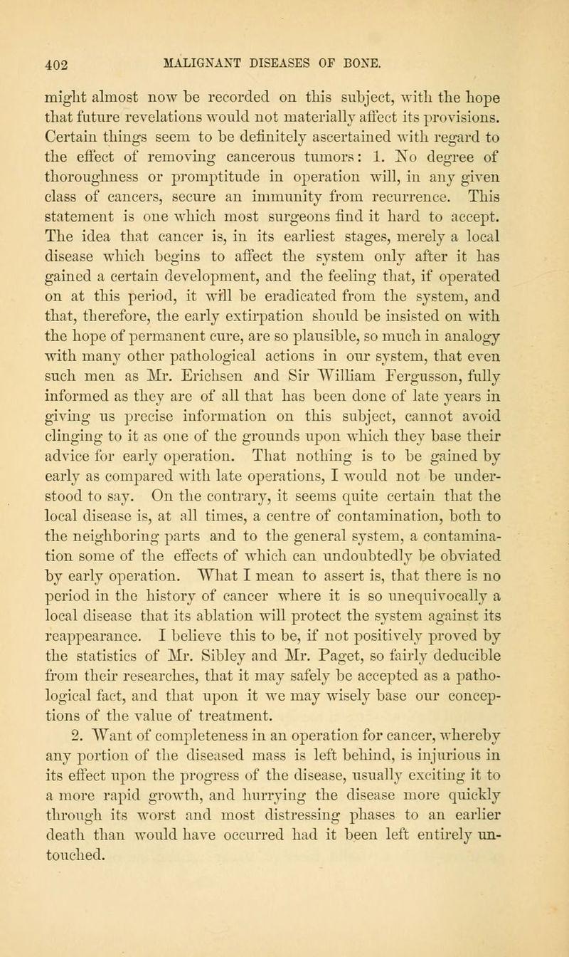 miglit almost now be recorded on this subject, with the hope that future revelations would not materially affect its provisions. Certain things seem to be definitely ascertained with regard to the effect of removing cancerous tumors: 1. Xo degree of thoroughness or promptitude in operation will, in any given class of cancers, secure an immunity from recurrence. This statement is one which most surgeons find it hard to accept. The idea that cancer is, in its earliest stages, merely a local disease which begins to affect the system only after it has gained a certain development, and the feeling that, if operated on at this period, it wrll be eradicated from the system, and that, therefore, the early extirpation should be msisted on with the hope of permanent cure, are so plausible, so much in analogy with many other pathological actions in our system, that even such men as Mr. Erichsen and Sir William Fergusson, fully informed as they are of all that has been done of late years in givmg us precise information on this subject, cannot avoid clinging to it as one of the grounds upon which they base their advice for early operation. That nothing is to be gained by early as compared with late operations, I would not be under- stood to say. On the contrary, it seems cj^uite certain that the local disease is, at all times, a centre of contamination, both to the neighboring parts and to the general system, a contamina- tion some of the eflects of which can undoubtedly be ob%nated by early operation. Wliat I mean to assert is, that there is no period in the history of cancer where it is so unequivocally a local disease that its ablation will protect the system against its reappearance. I believe this to be, if not positively proved by the statistics of Mr. Sibley and Mr, Paget, so fairly deducible from their researches, that it may safely be accepted as a patho- logical fact, and that upon it we may wisely base our concep- tions of the value of treatment. 2. Want of completeness in an operation for cancer, whereby any portion of the diseased mass is left behind, is injurious in its effect upon the progress of the disease, usually exciting it to a more rapid growth, and hurrying the disease more quickly through its worst and most distressing phases to an earlier death than would have occurred had it been left entirely un- touched.