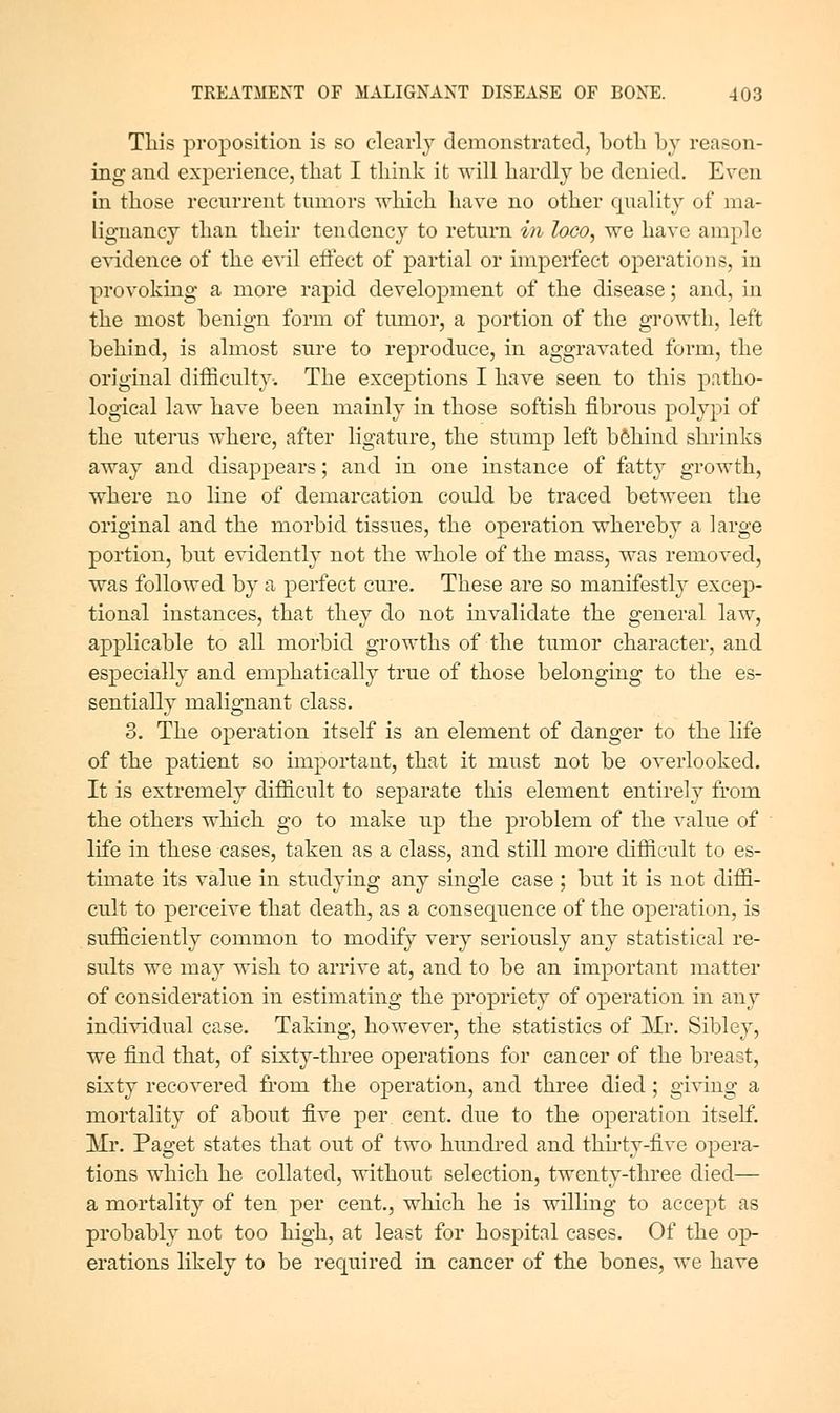 This proposition is so clearly demonstrated, both by reason- ing and experience, that I think it will hardly be denied. Even in those recurrent tumors which have no other quality of ma- lignancy than their tendency to return in loco, we have ample e^^dence of the evil effect of partial or imperfect operations, in provoking a more raj)id development of the disease; and, in the most benign form of tumor, a portion of the growth, left behind, is almost sure to reproduce, in aggravated form, the original difficulty-. The exceptions I have seen to this patho- logical law have been mainly in those softish fibrous polypi of the uterus where, after ligature, the stump left behind shrinks away and disappears; and in one instance of fatty growth, where no line of demarcation could be traced between the original and the morbid tissues, the operation whereby a large portion, but evidently not the whole of the mass, was removed, was followed by a perfect cure. These are so manifestly excep- tional instances, that they do not invalidate the general law, applicable to all morbid growths of the tumor character, and especially and emphatically true of those belonging to the es- sentially malignant class. 3. The operation itself is an element of danger to the life of the patient so important, that it must not be overlooked. It is extremely difficult to separate this element entirely from the others which go to make up the problem of the value of life in these cases, taken as a class, and still more difficult to es- timate its value in studying any single case ; but it is not diffi- cult to perceive that death, as a consequence of the operatirm, is sufficiently common to modify very seriously any statistical re- sults we may wish to arrive at, and to be an important matter of consideration in estimating the propriety of operation in any individual case. Taking, however, the statistics of Mr, Sibley, we find that, of sixty-three operations for cancer of the breast, sixty recovered fi'om the operation, and three died; giving a mortality of about five per cent, due to the operation itself. Mr. Paget states that out of two hundi-ed and thirty-five opera- tions which he collated, without selection, twenty-three died— a mortality of ten per cent., which he is willing to accept as probably not too high, at least for hospital cases. Of the op- erations likely to be required in cancer of the bones, we have