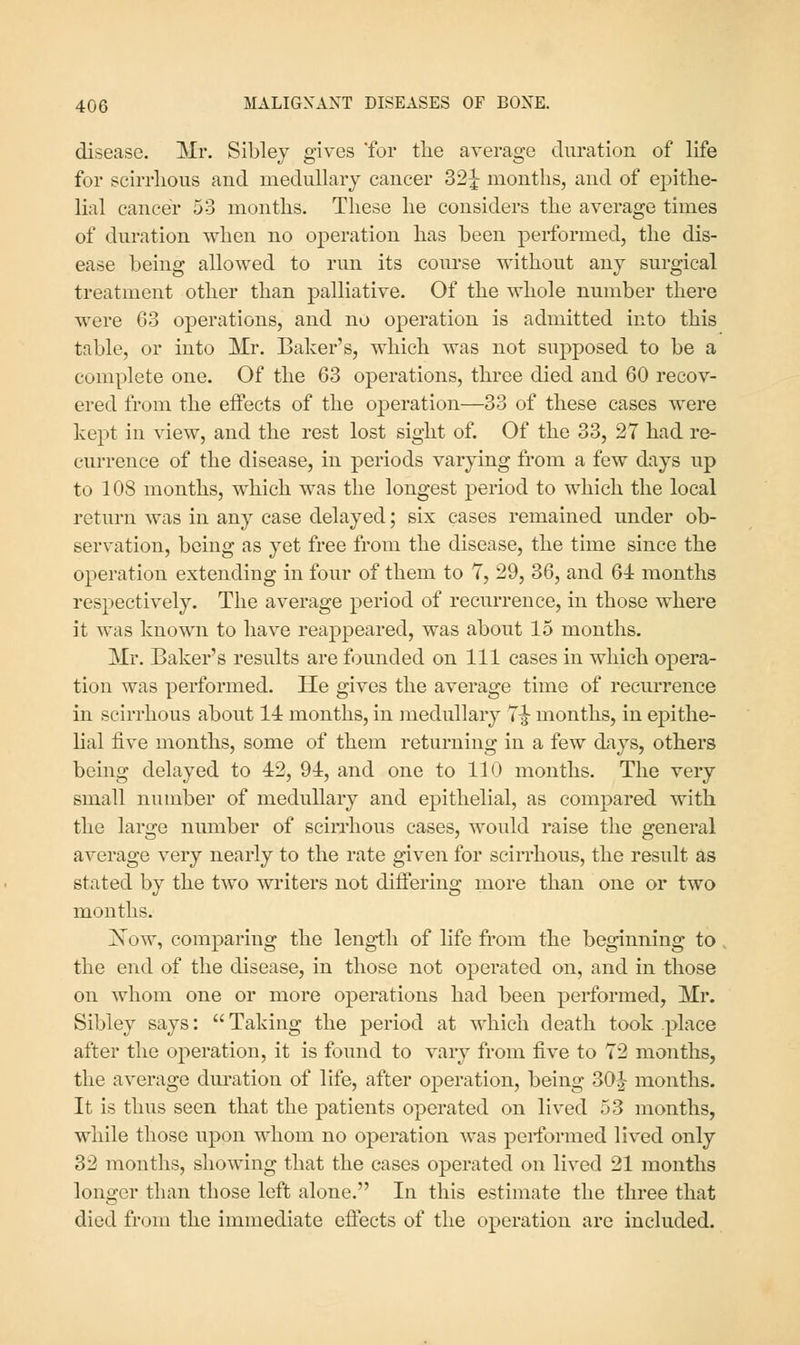 disease. Mr. Sibley gives 'for the average duration of life for scirrlious and medullary cancer 32J months, and of epithe- lial cancer 53 months. These he considers the average times of duration when no operation has been performed, the dis- ease being allowed to run its course without any surgical treatment other than palliative. Of the whole number there were 63 operations, and no operation is admitted into this table, or into Mr. Baker's, which was not supposed to be a complete one. Of the 63 operations, three died and 60 recov- ered from the effects of the operation—33 of these cases were kept in view, and the rest lost sight of. Of the 33, 27 had re- currence of the disease, in periods varying from a few days up to 108 months, which was the longest period to which the local return was in any case delayed; six cases remained under ob- servation, being as yet free from the disease, the time since the operation extending in four of them to T, 29, 36, and 6i months respectively. The average period of recmTence, in those where it was known to have reappeared, was about 15 months. Mr. Baker's results are founded on 111 cases in which opera- tion was performed. He gives the average time of recurrence in scirrhous about 14 months, in medullary T^ months, in epithe- lial five months, some of them returning in a few days, others being delayed to 42, 94, and one to 110 months. The very small number of medullary and epithelial, as compared with the large number of scirrhous cases, would raise the general average very nearly to the rate given for scirrhous, the result as stated by the two writers not diifering more than one or two mouths. jSTow, comparing the length of life from the beginning to, the end of the disease, in those not operated on, and in those on whom one or more operations had been performed, Mr. Sibley says:  Taking the period at which death took place after the operation, it is found to vary from five to T2 months, the average duration of life, after operation, being 30| months. It is thus seen that the patients operated on lived 53 months, while those upon whom no operation was performed lived only 32 months, showing that the cases operated on lived 21 months longer than those left alone. In this estimate the three that died from the immediate eflects of the operation are included.