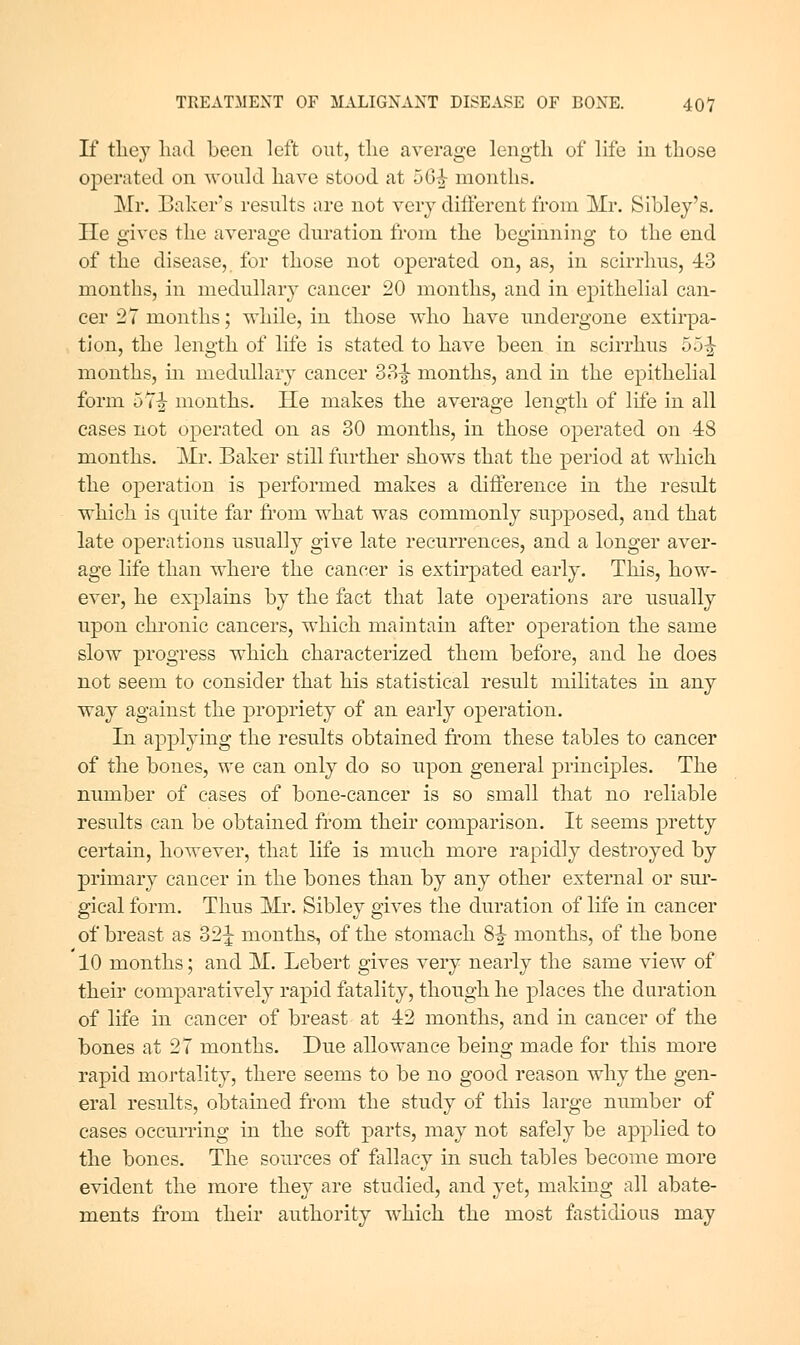 If tliey had been left out, the average length of life in those operated on -u'ould have stood at 50^ months. Mr. Baker's results are not very different from Mr. Sibley's. He gives the average dm*ation from the beginning to the end of the disease, for those not operated on, as, in scirrhus, 43 months, in medullary cancer 20 months, and in epithelial can- cer 27 months; while, in those who have undergone extirpa- tion, the length of life is stated to have been in scirrhus 55|- months, in medullary cancer 33-| months, and in the epithelial form 5T|- months. He makes the average length of life in all cases not operated on as 30 months, in those operated on 48 months. Mr. Baker still further shows that the period at which the operation is performed makes a diiference in the result which is quite far from what was commonly supposed, and that late operations usually give late recurrences, and a longer aver- age life than where the cancer is extirpated early. This, how- ever, he ex]Dlains by the fact that late operations are usually upon chronic cancers, which maintain after operation the same slow progress which characterized them before, and he does not seem to consider that his statistical result militates in any way against the propriety of an early operation. In applying the results obtained from these tables to cancer of the bones, we can only do so upon general principles. The number of cases of bone-cancer is so small that no reliable results can be obtained from their comparison. It seems pretty certain, however, that life is much more rapidly destroyed by primary cancer in the bones than by any other external or sm'- gical form. Thus Mr. Sibley gives the duration of life in cancer of breast as 32 J months, of the stomach 8|- months, of the bone 10 months; and M. Lebert gives very nearly the same view of their comparatively rapid fatality, though he places the duration of life in cancer of breast at 42 months, and in cancer of the bones at 27 months. Due allowance being made for this more rapid mortality, there seems to be no good reason why the gen- eral results, obtained from the study of this large niunber of eases occurring in the soft parts, may not safely be applied to the bones. The sources of fallacy in such tables become more evident the more they are studied, and yet, making all abate- ments from their authority w^hich the most fastidious may