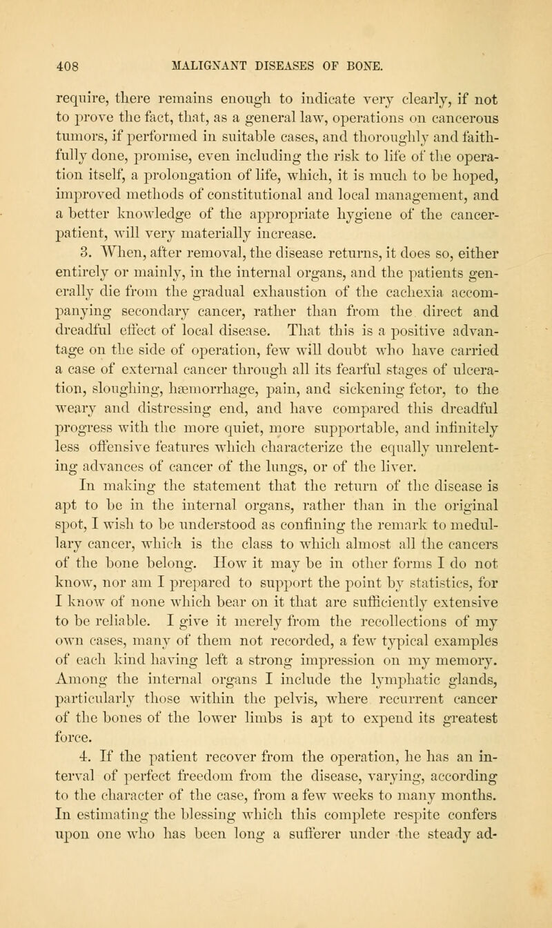 require, tliere remains enough to indicate very clearly, if not to prove the fact, that, as a general law, operations on cancerous tumors, if performed in suitable cases, and thoroughly and faith- fully done, promise, even including the risk to life of the opera- tion itself, a prolongation of life, which, it is much to be hoped, improved methods of constitutional and local management, and a better knowledge of the appropriate hygiene of the cancer- patient, will very materially increase. 3. When, after removal, the disease returns, it does so, either entirely or mainly, in the internal organs, and the patients gen- erally die from the gradual exhaustion of the cachexia accom- panying secondary cancer, rather than from the direct and dreadful eifect of local disease. That this is a positive advan- tage on the side of operation, few will doubt who have carried a case of external cancer through all its fearful stages of ulcera- tion, sloughing, haemorrhage, pain, and sickening fetor, to the weary and distressing end, and have compared this dreadful progress with the more quiet, more supportable, and inhnitely less oifensive features which characterize the equally unrelent- ing advances of cancer of the lungs, or of the liver. In making the statement that the return of the disease is apt to be in the internal organs, rather than in the original spot, I wish to be understood as confining the remark to medul- lary cancer, which is the class to which almost all the cancers of the bone belong. How it may be in other forms I do not know, nor am I prepared to support the point by statistics, for I know of none which bear on it that are sufficiently extensive to be reliable. I give it merely from the recollections of my own cases, many of them not recorded, a few typical examples of each kind having left a strong impression on my memory. Among the internal organs I include the lymphatic glands, particularly those within the pelvis, where recurrent cancer of the bones of the lower limbs is apt to expend its greatest force. 4. If the patient recover from the operation, he has an in- terval of perfect freedom from the disease, varying, according to the character of the case, from a few weeks to many months. In estimating the blessing which this complete respite confers upon one who has been long a sufferer under the steady ad-