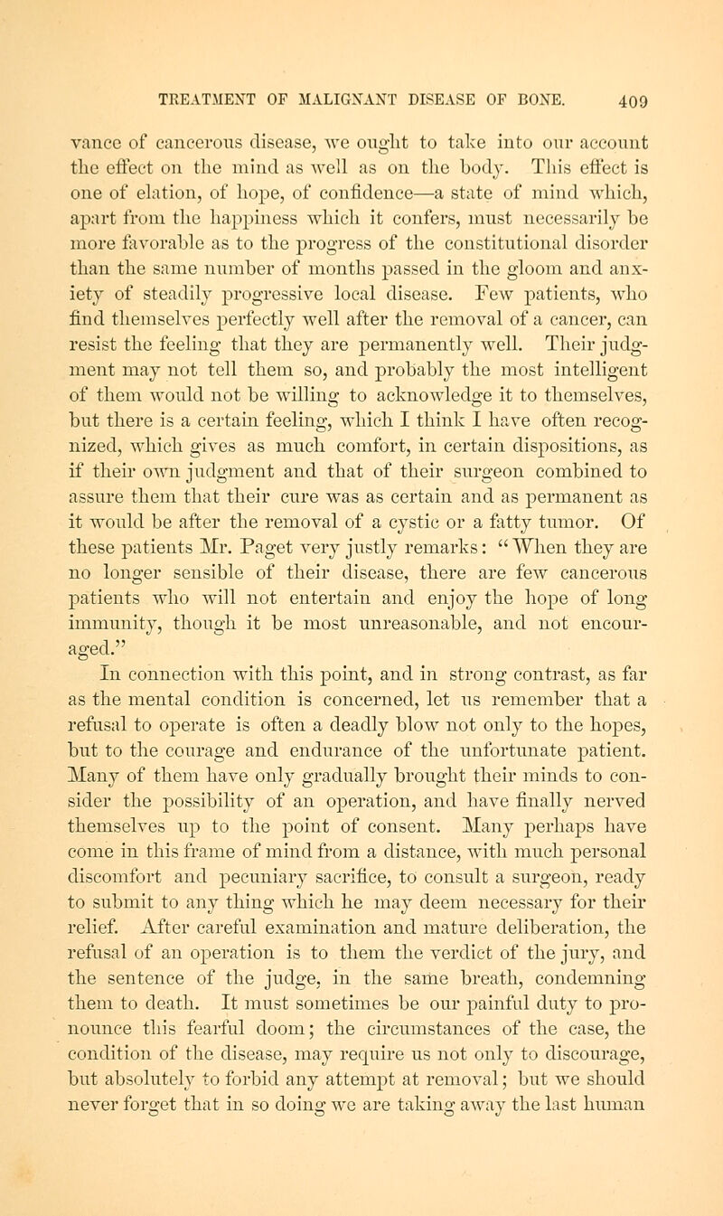 vanee of cancerous disease, we ought to take into our account the effect on the mind as well as on the body. This effect is one of elation, of hope, of confidence—a state of mind which, apart from the happiness which it confers, must necessarily be more favorable as to the progress of the constitutional disorder than the same number of months passed in the gloom and anx- iety of steadily progressive local disease. Few patients, who find themselves perfectly well after the removal of a cancer, can resist the feeling that they are ^permanently well. Their judg- ment may not tell them so, and probably the most intelligent of them would not be willing to acknowledge it to themselves, but there is a certain feeling, which I think I have often recog- nized, which gives as much comfort, in certain dispositions, as if their ov,m judgment and that of their surgeon combined to assure them that their cure was as certain and as permanent as it would be after the removal of a cystic or a fatty tumor. Of these patients Mr. Paget very justly remarks:  When they are no longer sensible of their disease, there are few cancerous patients who will not entertain and enjoy the hope of long immunity, though it be most unreasonable, and not encour- aged. In connection with this point, and in strong contrast, as far as the mental condition is concerned, let us remember that a refusal to operate is often a deadly blow not only to the hopes, but to the courage and endurance of the imfortunate patient. Many of them have only gradually brought their minds to con- sider the possibility of an operation, and have finally nerved themselves up to the point of consent. Many perhaps have come in this frame of mind from a distance, with much personal discomfort and pecuniary sacrifice, to consult a surgeon, ready to submit to any thing which he may deem necessary for their relief. After careful examination and mature deliberation, the refusal of an operation is to them the verdict of the jury, and the sentence of the judge, in the same breath, condemning them to death. It must sometimes be our j)ainful duty to pro- nounce this fearful doom; the circumstances of the case, the condition of the disease, may require us not only to discourage, but absolutely to forbid any attempt at removal; but we should never forget that in so doing we are taking away the last human
