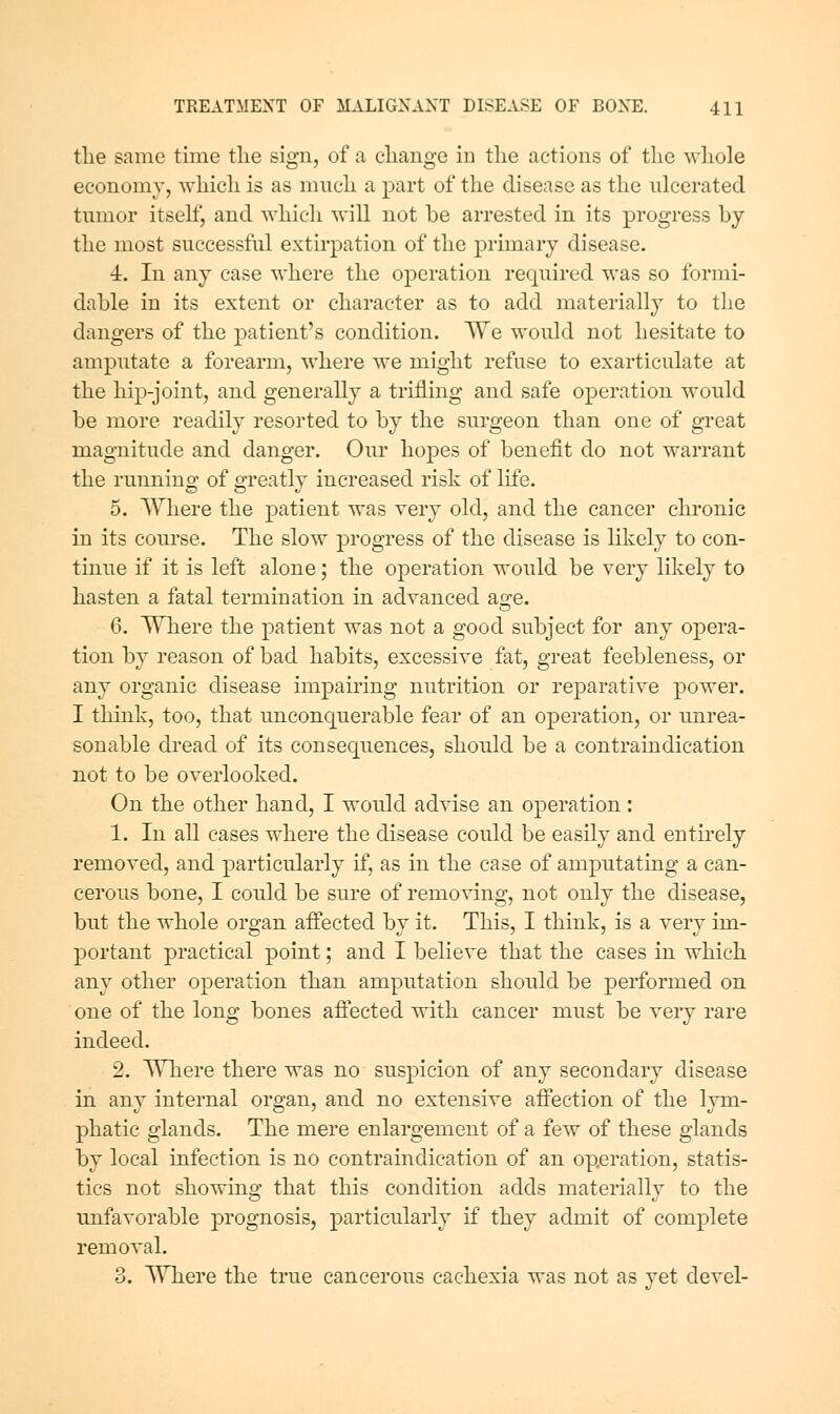 tlie same time tlie sign, of a change in tlie actions of the wliole economy, which is as mnch a part of the disease as the ulcerated tmnor itsehj and whicli will not be arrested in its progress by the most successful extirpation of the primary disease. 4. In any case where the operation required was so formi- dable in its extent or character as to add materially to the dangers of the patient's condition. We would not hesitate to amputate a forearm, where we might refuse to exarticulate at the liip-joint, and generally a trifling and safe operation would be more readily resorted to by the surgeon than one of great magnitude and danger. Oiu* hopes of benefit do not warrant the running of greatly increased risk of life. 5. Where the patient was very old, and the cancer chronic in its course. The slow progress of the disease is likely to con- tinue if it is left alone; the operation would be very likely to hasten a fatal termination in advanced age. 6. Where the patient was not a good subject for any opera- tion by reason of bad habits, excessive fat, great feebleness, or any organic disease impairing nutrition or reparative power. I think, too, that unconquerable fear of an operation, or unrea- sonable dread of its consequences, should be a contraindication not to be overlooked. On the other hand, I would advise an operation : 1. In all cases where the disease could be easily and entirely removed, and particularly if, as in the case of amputating a can- cerous bone, I could be sure of remo^dng, not only the disease, but the whole organ affected by it. This, I think, is a very im- portant practical point; and I believe that the cases in which any other operation than amputation should be performed on one of the long bones affected with cancer must be very rare indeed. 2. Where there was no suspicion of any secondary disease in any internal organ, and no extensive aftection of the lym- phatic glands. The mere enlargement of a few of these glands by local infection is no contraindication of an operation, statis- tics not showino' that this condition adds materiallv to the unfavorable prognosis, particularly if they admit of complete removal. 3. Where the true cancerous cachexia was not as yet devel-