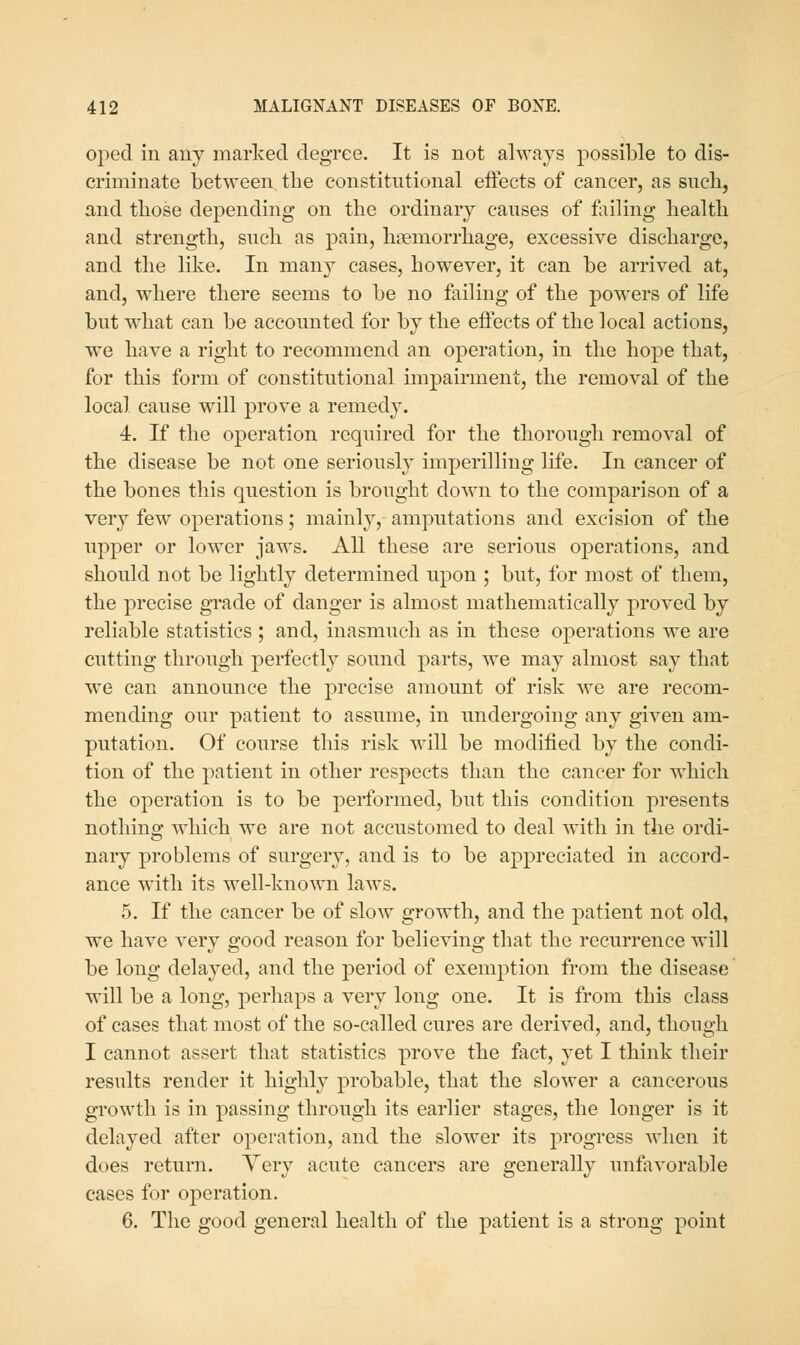 oped in any marked degree. It is not always possible to dis- criminate between tbe eonstitntional effects of cancer, as such, and tliose depending on the ordinary causes of failing health and strength, such as pain, hemorrhage, excessive discharge, and the like. In many cases, however, it can be arrived at, and, where there seems to be no failing of the powers of life but what can be accounted for by the effects of the local actions, we have a right to recommend an operation, in the hope that, for this form of constitutional impairment, the removal of the local cause will prove a remedy. 4. If the operation required for the thorough removal of the disease be not one seriously imperilling life. In cancer of the bones this question is brought down to the comparison of a very few operations; mainly, amputations and excision of the upper or lower jaws. All these are serious operations, and should not be lightly determined upon ; but, for most of them, the precise grade of danger is almost mathematically proved by reliable statistics ; and, inasmuch as in these operations we are cutting through perfectly sound parts, we may almost say that we can announce the precise amount of risk we are recom- mending our patient to assume, in undergoing any given am- putation. Of course this risk will be modified by the condi- tion of the patient in other respects than the cancer for which the operation is to be performed, but this condition presents nothing which we are not accustomed to deal with in the ordi- nary problems of surgery, and is to be appreciated in accord- ance with its well-known laws. 5. If the cancer be of slow growth, and the patient not old, we have very good reason for believing that the recurrence will be long delayed, and the period of exemption from the disease will be a long, perhaps a very long one. It is from this class of cases that most of the so-called cures are derived, and, though I cannot assert that statistics prove the fact, yet I think their results render it highly probable, that the slower a cancerous growth is in passing through its earlier stages, the longer is it delayed after operation, and the slower its progress when it does return. Yery acute cancers are generally unfavorable cases for operation. 6. The good general health of the patient is a strong point