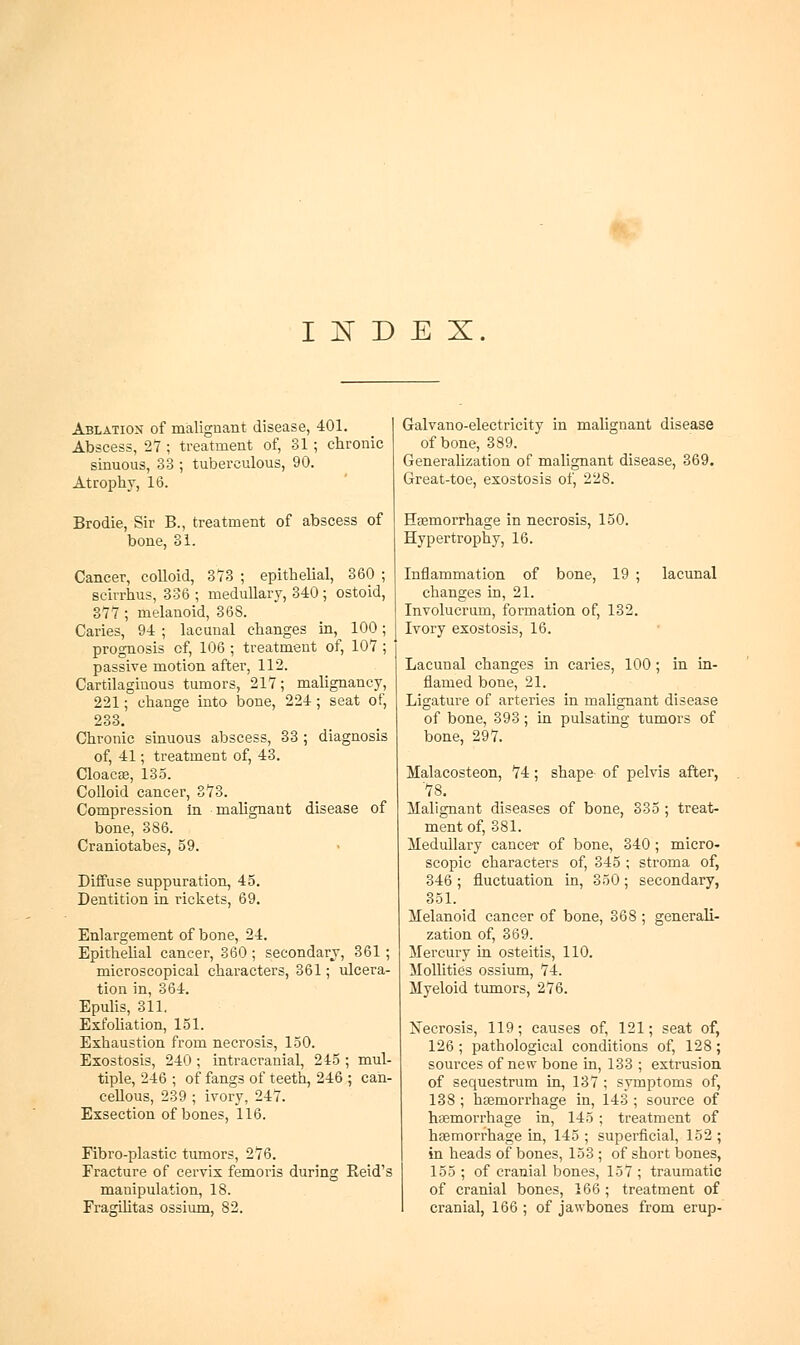 1W I jsr D E X. Ablation of malignant disease, 401. Abscess, 27 ; treatment of, 31 ; chronic sinuous, 33 ; tuberculous, 90. Atrophy, 16. Brodie, Sir B., treatment of abscess of bone, 31. Cancer, colloid, 373 ; epithelial, 360 ; scirrhus, 336 ; medullary, 340 ; ostoid, 377; melanoid, 368. Caries, 94 ; lacunal changes in, 100; prognosis of, 106 ; treatment of, 107 ; passive motion after, 112. Cartilaginous tumors, 217; malignancy, 221; change into bone, 224 ; seat of, 233. Chronic sinuous abscess, 33 ; diagnosis of, 41; treatment of, 43. Cloacee, 13-5. Colloid cancer, 373. Compression in malignant disease of bone, 386. Craniotabes, 59. Diffuse suppuration, 45. Dentition in rickets, 69. Enlargement of bone, 24. Epithelial cancer, 360 ; secondary, 361 ; microscopical characters, 361; ulcera- tion in, 364. Epulis, 311. Exfoliation, 151. Exhaustion from necrosis, 150. Exostosis, 240 ; intracranial, 245 ; mul- tiple, 246 ; of fangs of teeth, 246 ; can- cellous, 239 ; ivory, 247. Exsection of bones, 116. Fibro-plastic tumors, 276. Fracture of cervix femoris during Reid's manipulation, 18. FragiUtas ossium, 82. Galvano-electricity in malignant disease of bone, 3S9. Generalization of malignant disease, 369. Great-toe, exostosis of, 228. Hfemorrhage in necrosis, 150. Hypertrophy, 16. Inflammation of bone, 19 ; lacunal changes in, 21. Involucrum, formation of, 132. Ivory exostosis, 16. Lacunal changes in caries, 100; in in- flamed bone, 21. Ligature of arteries in malignant disease of bone, 393; in pulsating tumors of bone, 297. Malacosteon, 74; shape of pelvis after, 78. Malignant diseases of bone, 335 ; treat- ment of, 381. Medullary cancer of bone, 340; micro- scopic characters of, 345 ; stroma of, 346; fluctuation in, 350; secondary, 351. Melanoid cancer of bone, 368 ; generaK- zation of, 369. Mercury in osteitis, 110. Mollifies ossium, 74. Myeloid tumors, 276. Xecrosis, 119; causes of, 121; seat of, 126 ; pathological conditions of, 128; sources of new bone in, 133 ; extrusion of sequestrum in, 137 ; symptoms of, 138 ; haemorrhage in, 143 ; source of haemorrhage in, 145 ; treatment of haemorrhage in, 145 ; superficial, 152 ; in heads of bones, 153 ; of short bones, 155 ; of cranial bones, 157 ; traumatic of cranial bones, 166; treatment of cranial, 166 ; of jawbones from erup-
