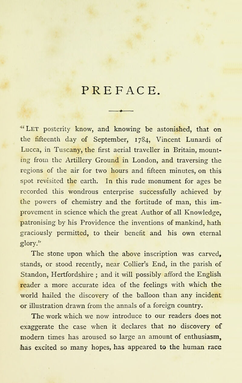 PREFACE. Let posterity know, and knowing be astonished, that on the fifteenth day of September, 1784, Vincent Lunardi of Lucca, in Tuscany, the first aerial traveller in Britain, mount- ing from the Artillery Ground in London, and traversing the regions of the air for two hours and fifteen minutes, on this spot revisited the earth. In this rude monument for ages be recorded this wondrous enterprise successfully achieved by the powers of chemistry and the fortitude of man, this im- provement in science which the great Author of all Knowledge, patronising by his Providence the inventions of mankind, hath graciously permitted, to their benefit and his own eternal glory. The stone upon which the above inscription was carved, stands, or stood recently, near Collier's End, in the parish of Standon, Hertfordshire ; and it will possibly afford the English reader a more accurate idea of the feelings with which the world hailed the discovery of the balloon than any incident or illustration drawn from the annals of a foreign country. The work which we now introduce to our readers does not exaggerate the case when it declares that no discovery of modern times has aroused so large an amount of enthusiasm, has excited so many hopes, has appeared to the human race