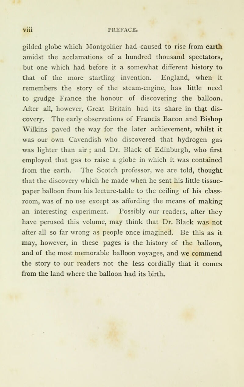 gilded globe which Montgollier had caused to rise from earth amidst the acclamations of a hundred thousand spectators, but one which had before it a somewhat different history to that of the more startling invention. England, when it remembers the story of the steam-engine, has little need to grudge France the honour of discovering the balloon. After all, however, Great Britain had its share in that dis- covery. The early observations of Francis Bacon and Bishop Wilkins paved the way for the later achievement, whilst it was our own Cavendish who discovered that hydrogen gas was lighter than air ; and Dr. Black of Edinburgh, who first employed that gas to raise a globe in which it was contained from the earth. The Scotch professor, we are told, thought that the discovery which he made when he sent his little tissue- paper balloon from his lecture-table to the ceiling of his class- room, was of no use except as affording the means of making an interesting experiment. Possibly our readers, after they have perused this volume, may think that Dr. Black was not after all so far wrong as people once imagined. Be this as it may, however, in these pages is the history of the balloon, and of the most memorable balloon voyages, and we commend the story to our readers not the less cordially that it comes from the land where the balloon had its birth.