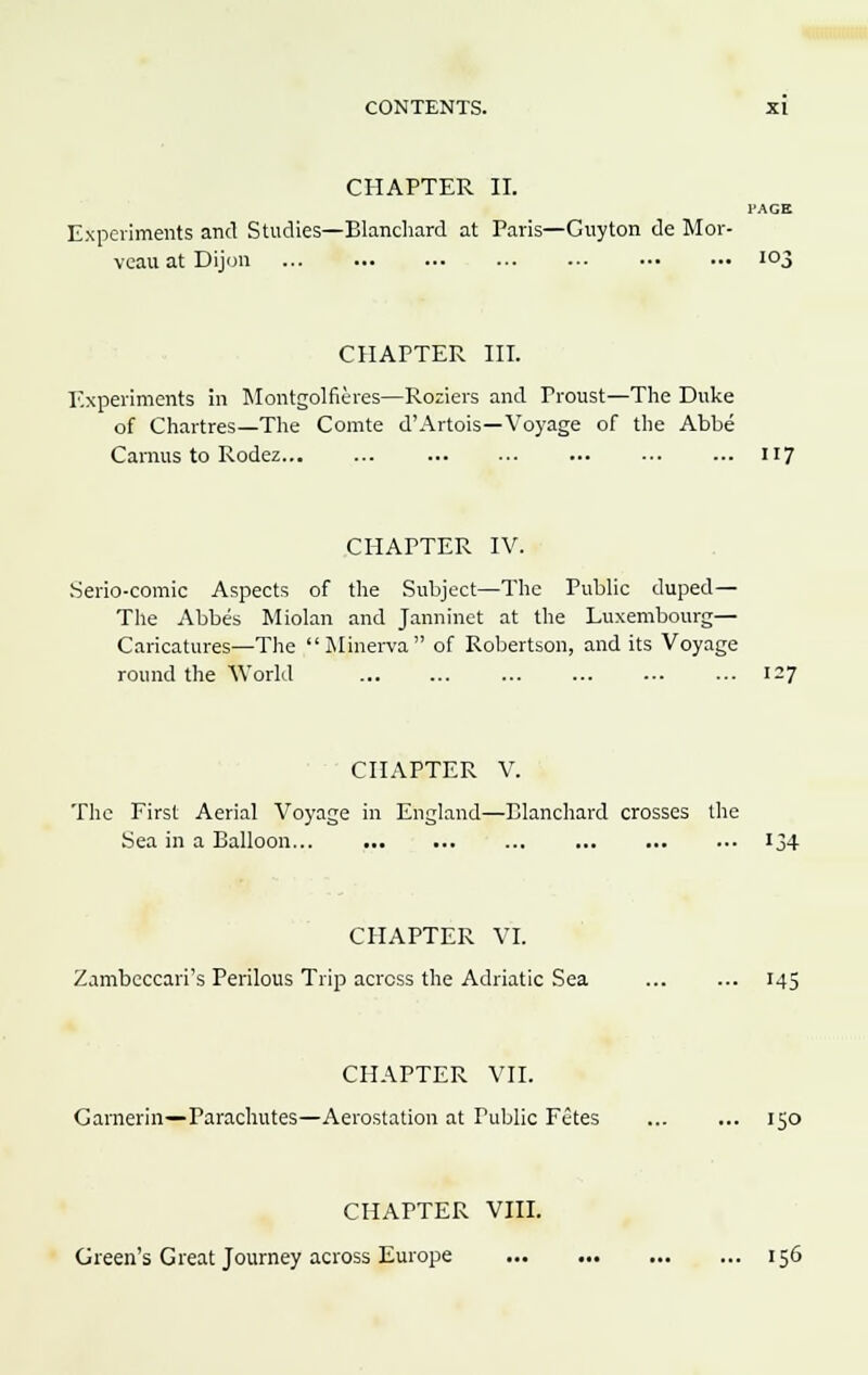 CHAPTER II. PAGE Experiments and Studies—Blanchard at Paris—Guyton de Mor- veau at Dijon ... ... ••• 103 CHAPTER III. Experiments in Montgolfieres—Roziers and Troust—The Duke of Chartres—The Comte d'Artois—Voyage of the Abbe Carnus to Rodez 117 CHAPTER IV. Serio-comic Aspects of the Subject—The Public duped— The Abbes Miolan and Janninet at the Luxembourg— Caricatures—The Minerva of Robertson, and its Voyage round the World 127 CHAPTER V. The First Aerial Voyage in England—Blanchard crosses the Sea in a Balloon 134 CHAPTER VI. Zambeccari's Perilous Trip across the Adriatic Sea 145 CHAPTER VII. Garnerin—Parachutes—Aerostation at Tublic Fetes ... ... 150 CHAPTER VIII. Green's Great Journey across Europe 156