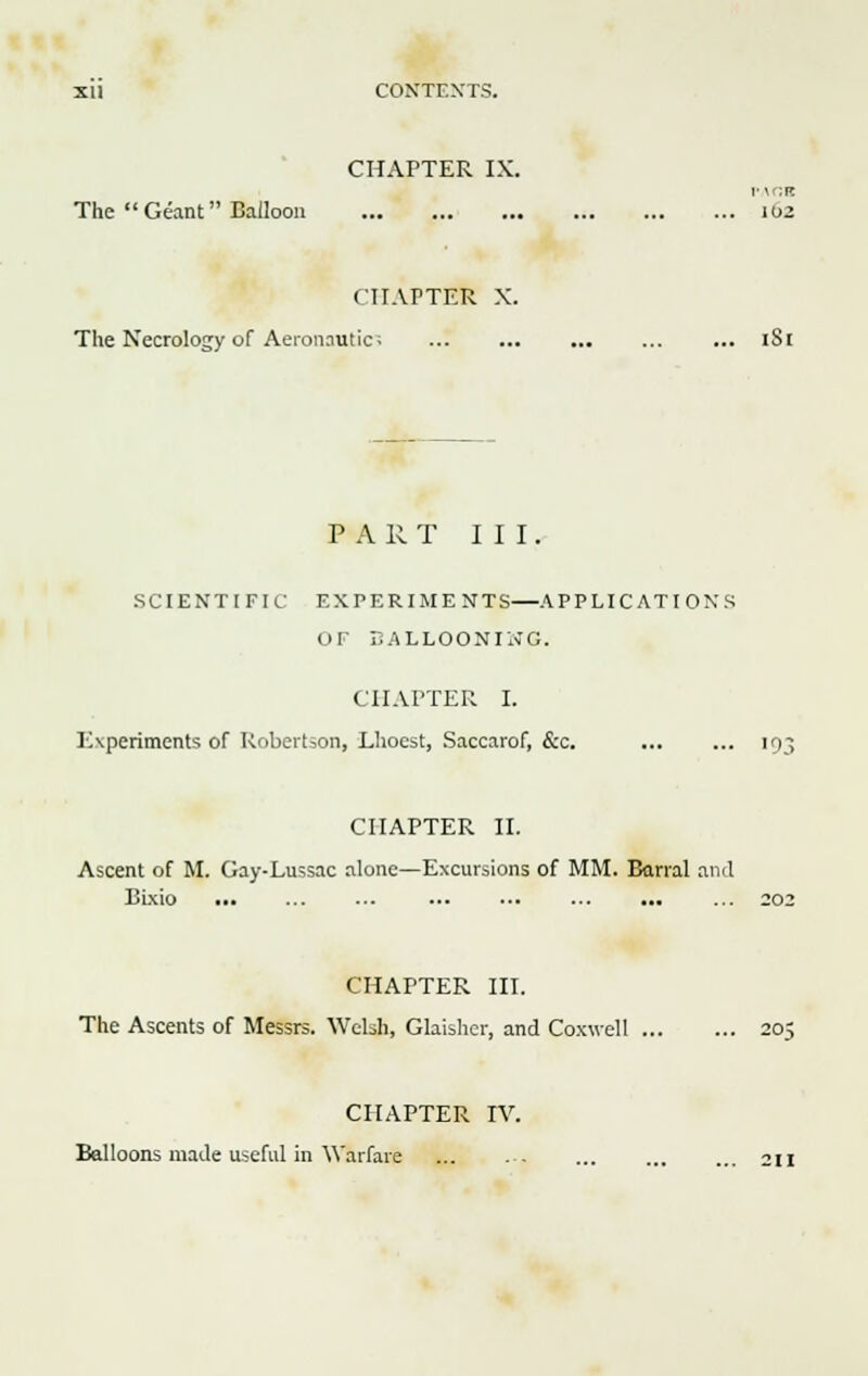 CHAPTER IX. v\r.K The  Geant Balloon 102 CHAPTER X. The Necrology of Aeronautic; ... ... ... ... ... iS( P A 11 T III. SCIENTIFIC EXPERIMENTS—APPLICATIONS OF BALLOONING. CHAPTER I. IAperiments of Robertson, Lhocst, Saccarof, &c. 193 CHAPTER II. Ascent of M. Gay-Lussac alone—Excursions of MM. Barral and Bixio ... ... ■■- ... ... ... ... ... 202 CHAPTER III. The Ascents of Messrs. Welsh, Glaisher, and Coxwell 205 CHAPTER IV. Balloons made useful in Warfare ... 211