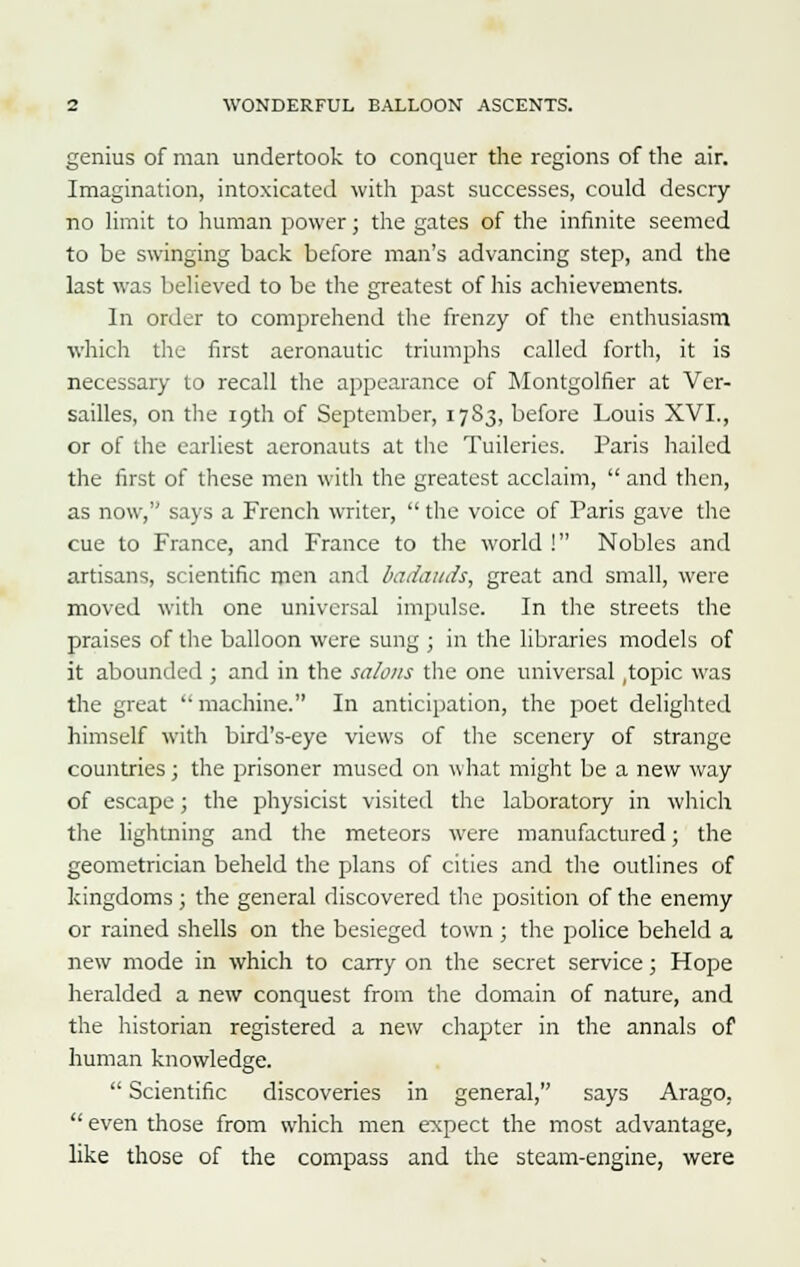 genius of man undertook to conquer the regions of the air. Imagination, intoxicated with past successes, could descry no limit to human power; the gates of the infinite seemed to be swinging back before man's advancing step, and the last was believed to be the greatest of his achievements. In order to comprehend the frenzy of the enthusiasm which the first aeronautic triumphs called forth, it is necessary to recall the appearance of Montgolfier at Ver- sailles, on the 19th of September, 17S3, before Louis XVI., or of the earliest aeronauts at the Tuileries. Paris hailed the first of these men with the greatest acclaim,  and then, as now, says a French writer,  the voice of Paris gave the cue to France, and France to the world ! Nobles and artisans, scientific men and badaads, great and small, were moved with one universal impulse. In the streets the praises of the balloon were sung ; in the libraries models of it abounded ; and in the salons the one universal .topic was the great machine. In anticipation, the poet delighted himself with bird's-eye views of the scenery of strange countries; the prisoner mused on what might be a new way of escape; the physicist visited the laboratory in which the lightning and the meteors were manufactured; the geometrician beheld the plans of cities and the outlines of kingdoms; the general discovered the position of the enemy or rained shells on the besieged town ; the police beheld a new mode in which to carry on the secret service; Hope heralded a new conquest from the domain of nature, and the historian registered a new chapter in the annals of human knowledge.  Scientific discoveries in general, says Arago,  even those from which men expect the most advantage, like those of the compass and the steam-engine, were