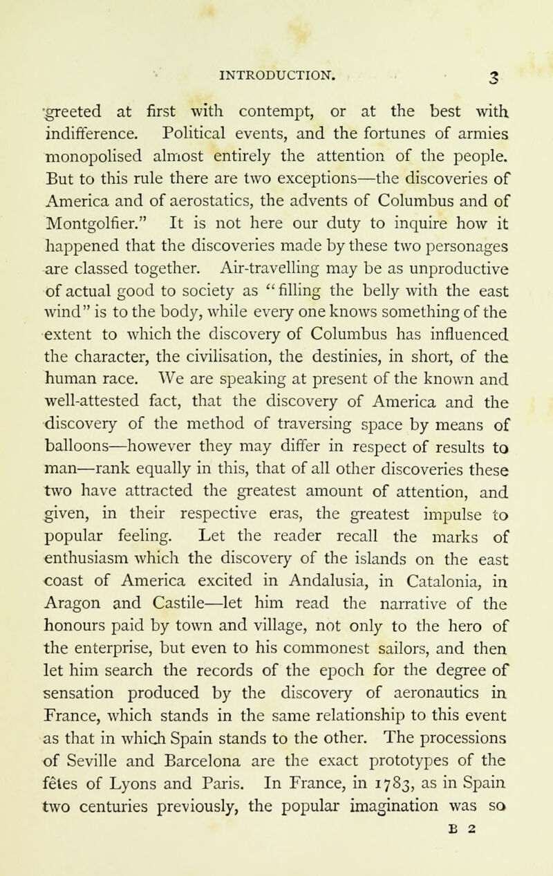 •greeted at first with contempt, or at the best with indifference. Political events, and the fortunes of armies monopolised almost entirely the attention of the people. But to this rule there are two exceptions—the discoveries of America and of aerostatics, the advents of Columbus and of Montgolfier. It is not here our duty to inquire how it happened that the discoveries made by these two personages are classed together. Air-travelling may be as unproductive of actual good to society as filling the belly with the east wind is to the body, while every one knows something of the extent to which the discovery of Columbus has influenced the character, the civilisation, the destinies, in short, of the human race. We are speaking at present of the known and well-attested fact, that the discovery of America and the discovery of the method of traversing space by means of balloons—however they may differ in respect of results to man—rank equally in this, that of all other discoveries these two have attracted the greatest amount of attention, and given, in their respective eras, the greatest impulse to popular feeling. Let the reader recall the marks of enthusiasm which the discovery of the islands on the east coast of America excited in Andalusia, in Catalonia, in Aragon and Castile—let him read the narrative of the honours paid by town and village, not only to the hero of the enterprise, but even to his commonest sailors, and then let him search the records of the epoch for the degree of sensation produced by the discovery of aeronautics in France, which stands in the same relationship to this event as that in which Spain stands to the other. The processions of Seville and Barcelona are the exact prototypes of the fetes of Lyons and Paris. In France, in 1783, as in Spain two centuries previously, the popular imagination was so B 2