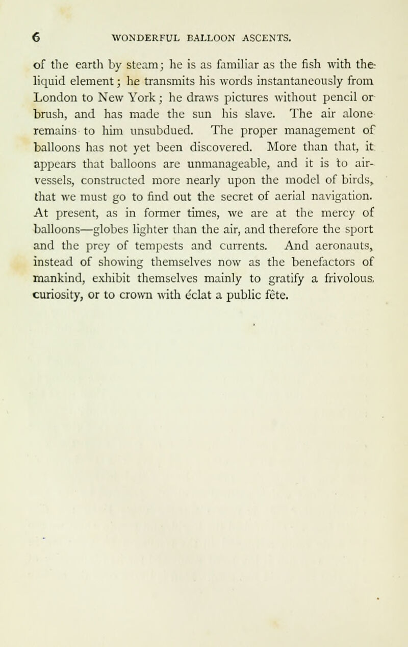 of the earth by steam; he is as familiar as the fish with the- liquid element; he transmits his words instantaneously from London to New York; he draws pictures without pencil or brush, and has made the sun his slave. The air alone remains to him unsubdued. The proper management of balloons has not yet been discovered. More than that, it appears that balloons are unmanageable, and it is to air- vessels, constructed more nearly upon the model of birds, that we must go to find out the secret of aerial navigation. At present, as in former times, we are at the mercy of balloons—globes lighter than the air, and therefore the sport and the prey of tempests and currents. And aeronauts, instead of showing themselves now as the benefactors of mankind, exhibit themselves mainly to gratify a frivolous, curiosity, or to crown with eclat a public fete.