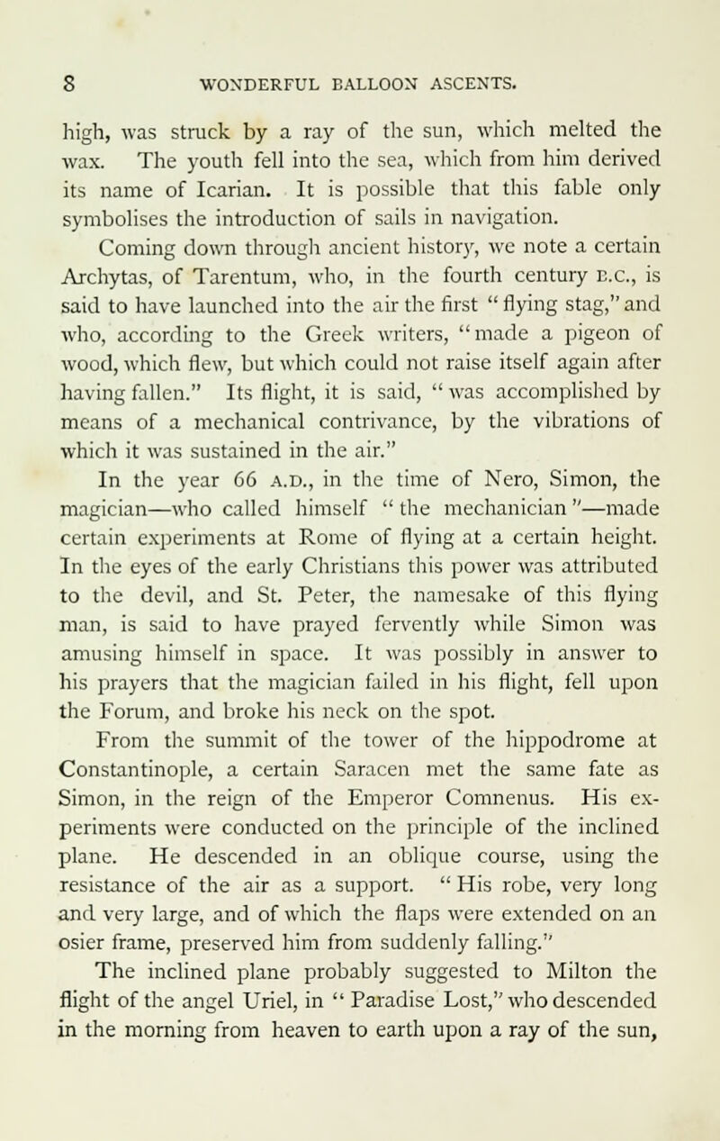 high, was struck by a ray of the sun, which melted the wax. The youth fell into the sea, which from him derived its name of Icarian. It is possible that this fable only symbolises the introduction of sails in navigation. Coming down through ancient history, we note a certain Archytas, of Tarentum, who, in the fourth century B.C., is said to have launched into the air the first  flying stag, and who, according to the Greek writers, made a pigeon of wood, which flew, but which could not raise itself again after having fallen. Its flight, it is said,  was accomplished by means of a mechanical contrivance, by the vibrations of which it was sustained in the air. In the year 66 a.d., in the time of Nero, Simon, the magician—who called himself  the mechanician —made certain experiments at Rome of flying at a certain height. In the eyes of the early Christians this power was attributed to the devil, and St. Peter, the namesake of this flying man, is said to have prayed fervently while Simon was amusing himself in space. It was possibly in answer to his prayers that the magician failed in his flight, fell upon the Forum, and broke his neck on the spot. From the summit of the tower of the hippodrome at Constantinople, a certain Saracen met the same fate as Simon, in the reign of the Emperor Comnenus. His ex- periments were conducted on the principle of the inclined plane. He descended in an oblique course, using the resistance of the air as a support.  His robe, very long and very large, and of which the flaps were extended on an osier frame, preserved him from suddenly falling. The inclined plane probably suggested to Milton the flight of the angel Uriel, in  Paradise Lost, who descended in the morning from heaven to earth upon a ray of the sun,