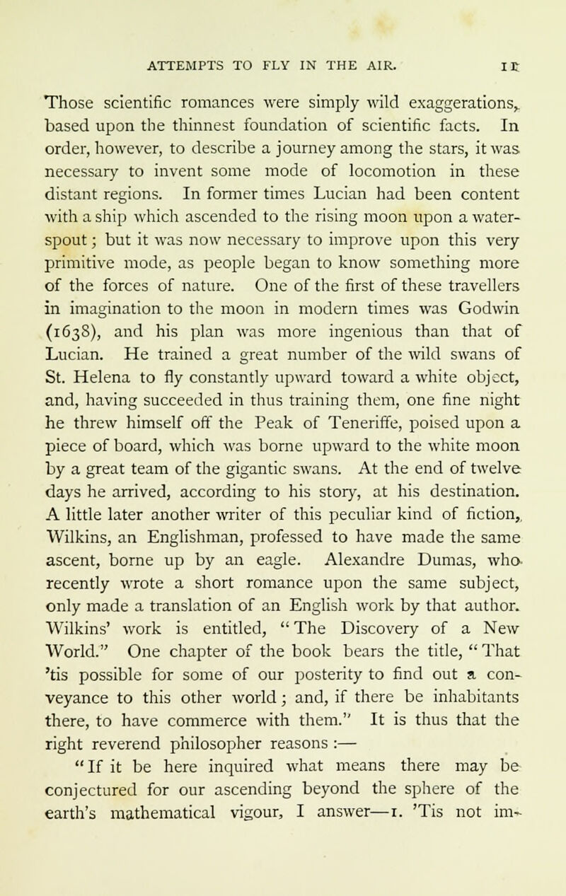 Those scientific romances were simply wild exaggerations,, based upon the thinnest foundation of scientific facts. In order, however, to describe a journey among the stars, it was necessary to invent some mode of locomotion in these distant regions. In former times Lucian had been content with a ship which ascended to the rising moon upon a water- spout ; but it was now necessary to improve upon this very primitive mode, as people began to know something more of the forces of nature. One of the first of these travellers in imagination to the moon in modern times was Godwin (163S), and his plan was more ingenious than that of Lucian. He trained a great number of the wild swans of St. Helena to fly constantly upward toward a white object, and, having succeeded in thus training them, one fine night he threw himself off the Peak of Teneriffe, poised upon a piece of board, which was borne upward to the white moon by a great team of the gigantic swans. At the end of twelve days he arrived, according to his story, at his destination. A little later another writer of this peculiar kind of fiction,, Wilkins, an Englishman, professed to have made the same ascent, borne up by an eagle. Alexandre Dumas, who recently wrote a short romance upon the same subject, only made a translation of an English work by that author. Wilkins' work is entitled,  The Discovery of a New World. One chapter of the book bears the title,  That 'tis possible for some of our posterity to find out a con- veyance to this other world; and, if there be inhabitants there, to have commerce with them. It is thus that the right reverend philosopher reasons :—  If it be here inquired what means there may be conjectured for our ascending beyond the sphere of the