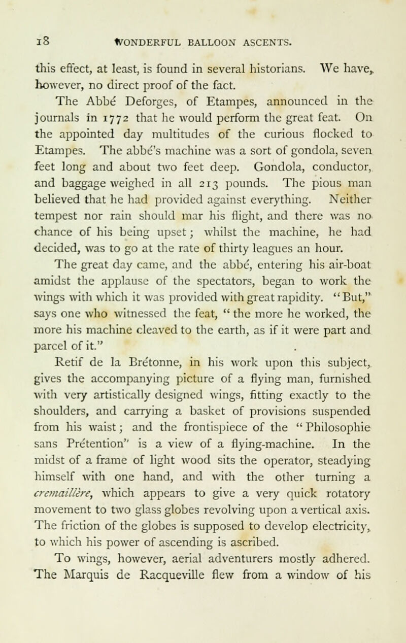 this effect, at least, is found in several historians. We have, however, no direct proof of the fact. The Abbe Deforges, of Etampes, announced in the journals in 1772 that lie would perform the great feat. On the appointed day multitudes of the curious flocked to Etampes. The abbe's machine was a sort of gondola, seven feet long and about two feet deep. Gondola, conductor, and baggage weighed in all 213 pounds. The pious man believed that he had provided against everything. Neither tempest nor rain should mar his flight, and there was no chance of his being upset; whilst the machine, he had decided, was to go at the rate of thirty leagues an hour. The great day came, and the abbe, entering his air-boat amidst the applause of the spectators, began to work the wings with which it was provided with great rapidity. But, says one who witnessed the feat,  the more he worked, the more his machine cleaved to the earth, as if it were part and parcel of it. Retif de la Bre'tonne, in his work upon this subject, gives the accompanying picture of a flying man, furnished with very artistically designed wings, fitting exactly to the shoulders, and carrying a basket of provisions suspended from his waist; and the frontispiece of the  Philosophic sans Pretention'' is a view of a flying-machine. In the midst of a frame of light wood sits the operator, steadying himself with one hand, and with the other turning a cremaillere, which appears to give a very quick rotatory movement to two glass globes revolving upon a vertical axis. The friction of the globes is supposed to develop electricity, to which his power of ascending is ascribed. To wings, however, aerial adventurers mostly adhered. The Marquis de Racqueville flew from a window of his