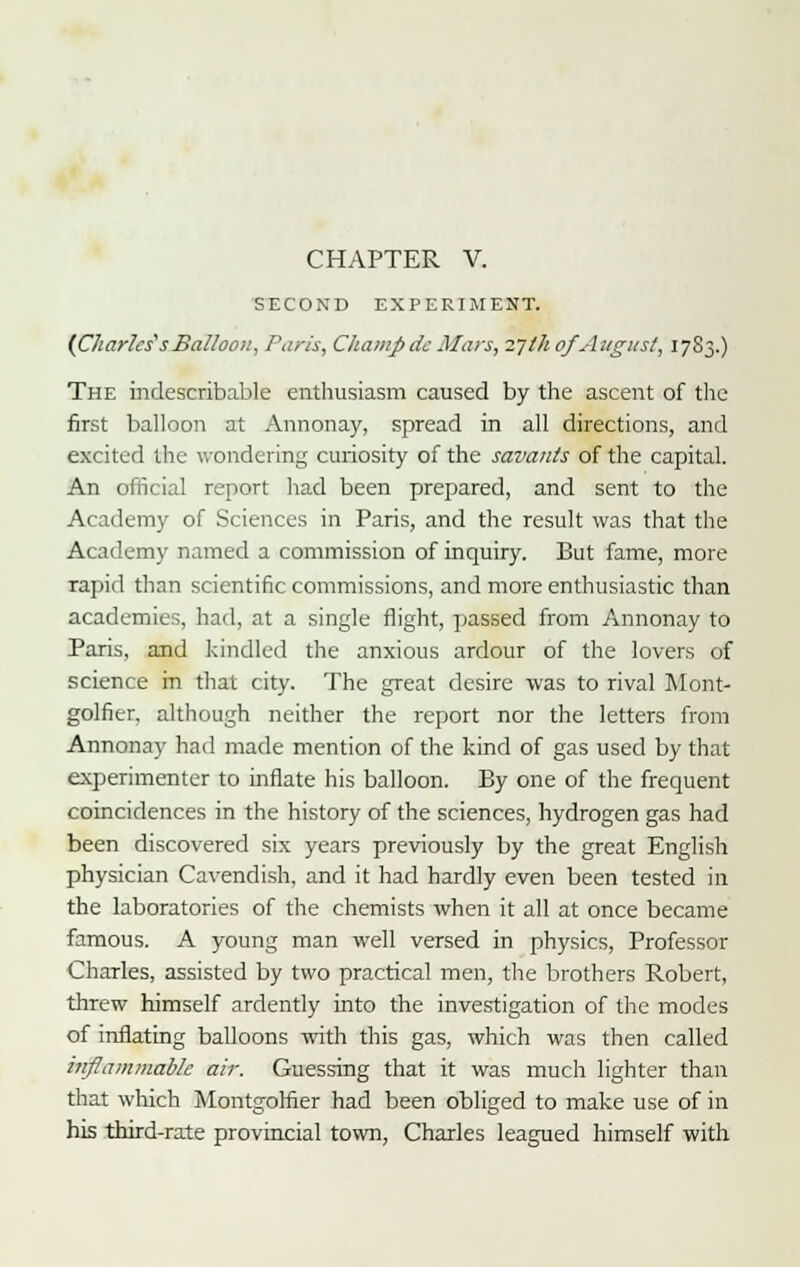 SECOND EXPERIMENT. (Charles's Balloon, Paris, Champ de Mars, Tjth of August, 1783.) The indescribable enthusiasm caused by the ascent of the first balloon at Annonay, spread in all directions, and excited the wondering curiosity of the savants of the capital. An official report had been prepared, and sent to the Academy of Sciences in Paris, and the result was that the Academy named a commission of inquiry. But fame, more rapid than scientific commissions, and more enthusiastic than academies, had, at a single flight, passed from Annonay to Paris, and kindled the anxious ardour of the lovers of science in that city. The great desire was to rival Mont- golfit-r, although neither the report nor the letters from Annonay had made mention of the kind of gas used by that experimenter to inflate his balloon. By one of the frequent coincidences in the history of the sciences, hydrogen gas had been discovered six years previously by the great English physician Cavendish, and it had hardly even been tested in the laboratories of the chemists when it all at once became famous. A young man well versed in physics, Professor Charles, assisted by two practical men, the brothers Robert, threw himself ardently into the investigation of the modes of inflating balloons with this gas, which was then called inflammable air. Guessing that it was much lighter than that which Montgomer had been obliged to make use of in his third-rate provincial town, Charles leagued himself with