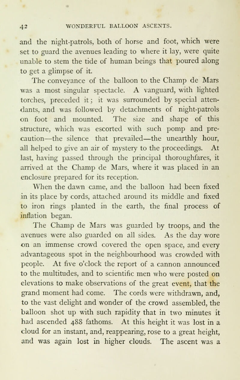 and the night-patrols, both of horse and foot, which were set to guard the avenues leading to where it lay, were quite unable to stem the tide of human beings that poured along to get a glimpse of it. The conveyance of the balloon to the Champ de Mars was a most singular spectacle. A vanguard, with lighted torches, preceded it; it was surrounded by special atten- dants, and was followed by detachments of night-patrols on foot and mounted. The size and shape of this structure, which was escorted with such pomp and pre- caution—the silence that prevailed—the unearthly hour, all helped to give an air of mystery to the proceedings. At last, having passed through the principal thoroughfares, it arrived at the Champ de Mars, where it was placed in an enclosure prepared for its reception. When the dawn came, and the balloon had been fixed in its place by cords, attached around its middle and fixed to iron rings planted in the earth, the final process of inflation began. The Champ de Mars was guarded by troops, and the avenues were also guarded on all sides. As the day wore on an immense crowd covered the open space, and every advantageous spot in the neighbourhood was crowded with people. At five o'clock the report of a cannon announced to the multitudes, and to scientific men who were posted on elevations to make observations of the great event, that the grand moment had come. The cords were withdrawn, and, to the vast delight and wonder of the crowd assembled, the balloon shot up with such rapidity that in two minutes it had ascended 488 fathoms. At this height it was lost in a cloud for an instant, and, reappearing, rose to a great height, and was again lost in higher clouds. The ascent was a