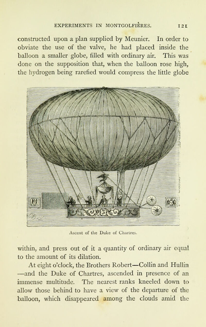 constructed upon a plan supplied by Meunier. In order to obviate the use of the valve, he had placed inside the balloon a smaller globe, filled with ordinary air. This was done on the supposition that, when the balloon rose high, the hydrogen being rarefied would compress the little globe Ascent of the Duke of Chartres. within, and press out of it a quantity of ordinary air equal to the amount of its dilation. At eight o'clock, the Brothers Robert—Collin and Hullin —and the Duke of Chartres, ascended in presence of an immense multitude. The nearest ranks kneeled down to allow those behind to have a view of the departure of the balloon, which disappeared among the clouds amid the