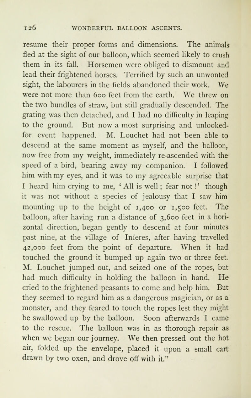 resume their proper forms and dimensions. The animals fled at the sight of our balloon, which seemed likely to crush them in its fall. Horsemen were obliged to dismount and lead their frightened horses. Terrified by such an unwonted sight, the labourers in the fields abandoned their work. We were not more than 600 feet from the earth. We threw on the two bundles of straw, but still gradually descended. The grating was then detached, and I had no difficulty in leaping to the ground. But now a most surprising and unlooked- for event happened. M. Louchet had not been able to descend at the same moment as myself, and the balloon, now free from my weight, immediately re-ascended with the speed of a bird, bearing away my companion. I followed him with my eyes, and it was to my agreeable surprise that I heard him crying to me, ' All is well; fear not!' though it was not without a species of jealousy that I saw him mounting up to the height of 1,400 or 1,500 feet. The balloon, after having run a distance of 3,600 feet in a hori- zontal direction, began gently to descend at four minutes past nine, at the village of Inieres, after having travelled 42,000 feet from the point of departure. When it had touched the ground it bumped up again two or three feet. M. Louchet jumped out, and seized one of the ropes, but had much difficulty in holding the balloon in hand. He cried to the frightened peasants to come and help him. But they seemed to regard him as a dangerous magician, or as a monster, and they feared to touch the ropes lest they might be swallowed up by the balloon. Soon afterwards I came to the rescue. The balloon was in as thorough repair as when we began our journey. We then pressed out the hot air, folded up the envelope, placed it upon a small cart drawn by two oxen, and drove off with it.