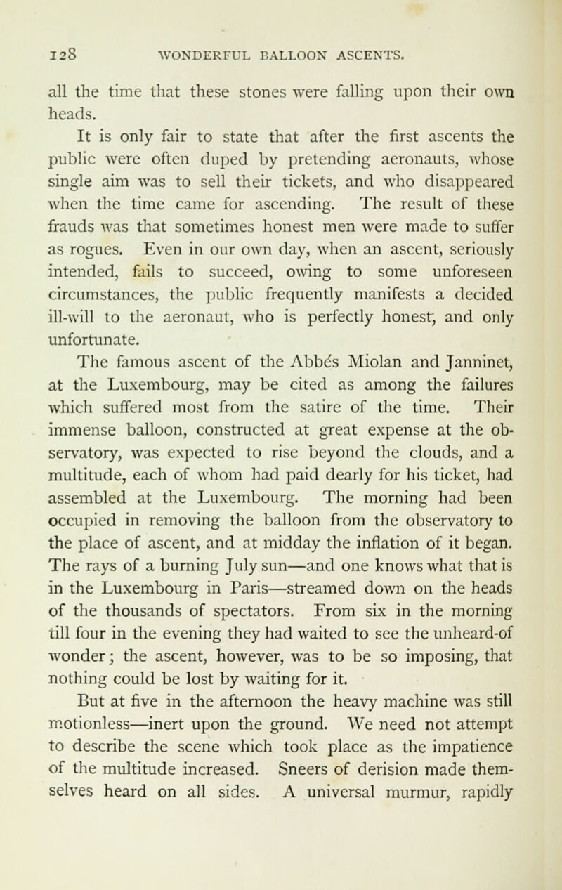 all the time that these stones were falling upon their own heads. It is only fair to state that after the first ascents the public were often duped by pretending aeronauts, whose single aim was to sell their tickets, and who disappeared when the time came for ascending. The result of these frauds was that sometimes honest men were made to suffer as rogues. Even in our own day, when an ascent, seriously intended, fails to succeed, owing to some unforeseen circumstances, the public frequently manifests a decided ill-will to the aeronaut, who is perfectly honest, and only unfortunate. The famous ascent of the Abbe's Miolan and Janninet, at the Luxembourg, may be cited as among the failures which suffered most from the satire of the time. Their immense balloon, constructed at great expense at the ob- servatory, was expected to rise beyond the clouds, and a multitude, each of whom had paid dearly for his ticket, had assembled at the Luxembourg. The morning had been occupied in removing the balloon from the observatory to the place of ascent, and at midday the inflation of it began. The rays of a burning July sun—and one knows what that is in the Luxembourg in Paris—streamed down on the heads of the thousands of spectators. From six in the morning till four in the evening they had waited to see the unheard-of wonder; the ascent, however, was to be so imposing, that nothing could be lost by waiting for it. But at five in the afternoon the heavy machine was still motionless—inert upon the ground. We need not attempt to describe the scene which took place as the impatience of the multitude increased. Sneers of derision made them- selves heard on all sides. A universal murmur, rapidly