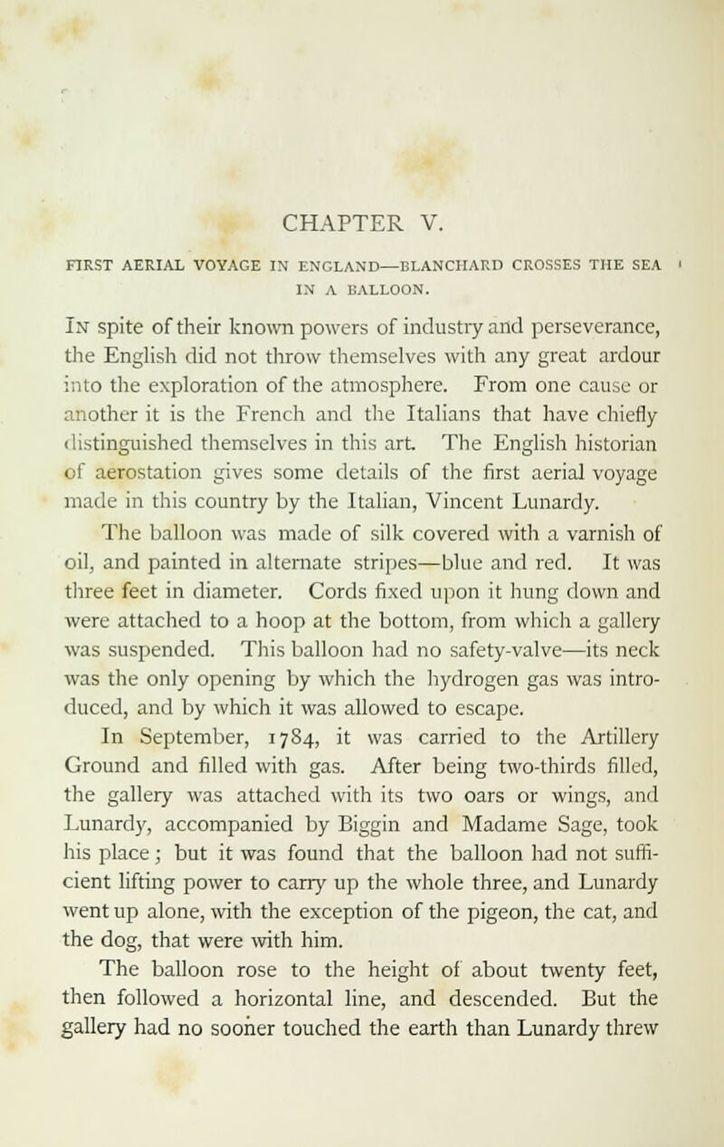 FIRST AERIAL VOYAGE IN ENCLAND—BLANCHARD CROSSES THE SEA IN A BALLOON. In spite of their known powers of industry and perseverance, the English did not throw themselves with any great ardour into the exploration of the atmosphere. From one cause or another it is the French and the Italians that have chiefly ilistinguished themselves in this art. The English historian of aerostation gives some details of the first aerial voyage made in this country by the Italian, Vincent Lunardy. The balloon was made of silk covered with a varnish of oil, and painted in alternate stripes—blue and red. It was three feet in diameter. Cords fixed upon it hung down and were attached to a hoop at the bottom, from which a gallery was suspended. This balloon had no safety-valve—its neck was the only opening by which the hydrogen gas was intro- duced, and by which it was allowed to escape. In September, 1784, it was carried to the Artillery Ground and filled with gas. After being two-thirds filled, the gallery was attached with its two oars or wings, and Lunardy, accompanied by Biggin and Madame Sage, took his place; but it was found that the balloon had not suffi- cient lifting power to carry up the whole three, and Lunardy went up alone, with the exception of the pigeon, the cat, and the dog, that were with him. The balloon rose to the height of about twenty feet, then followed a horizontal line, and descended. But the gallery had no sooner touched the earth than Lunardy threw