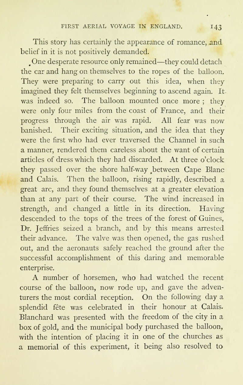 This story has certainly the appearance of romance, and belief in it is not positively demanded. #One desperate resource only remained—they could detach the car and hang on themselves to the ropes of the balloon. They were preparing to carry out this idea, when they imagined they felt themselves beginning to ascend again. It was indeed so. The balloon mounted once more ; they were only four miles from the coast of France, and their progress through the air was rapid. All fear was now banished. Their exciting situation, and the idea that they were the first who had ever traversed the Channel in such a manner, rendered them careless about the want of certain articles of dress which they had discarded. At three o'clock they passed over the shore half-way ^between Cape Blanc and Calais. Then the balloon, rising rapidly, described a great arc, and they found themselves at a greater elevation than at any part of their course. The wind increased in strength, and changed a little in its direction. Having descended to the tops of the trees of the forest of Guines, Dr. Jeffries seized a branch, and by this means arrested their advance. The valve was then opened, the gas rushed out, and the aeronauts safely reached the ground after the successful accomplishment of this daring and memorable enterprise. A number of horsemen, who had watched the recent course of the balloon, now rode up, and gave the adven- turers the most cordial reception. On the following day a splendid fete was celebrated in their honour at Calais. Blanchard was presented with the freedom of the city in a box of gold, and the municipal body purchased the balloon, with the intention of placing it in one of the churches as a memorial of this experiment, it being also resolved to