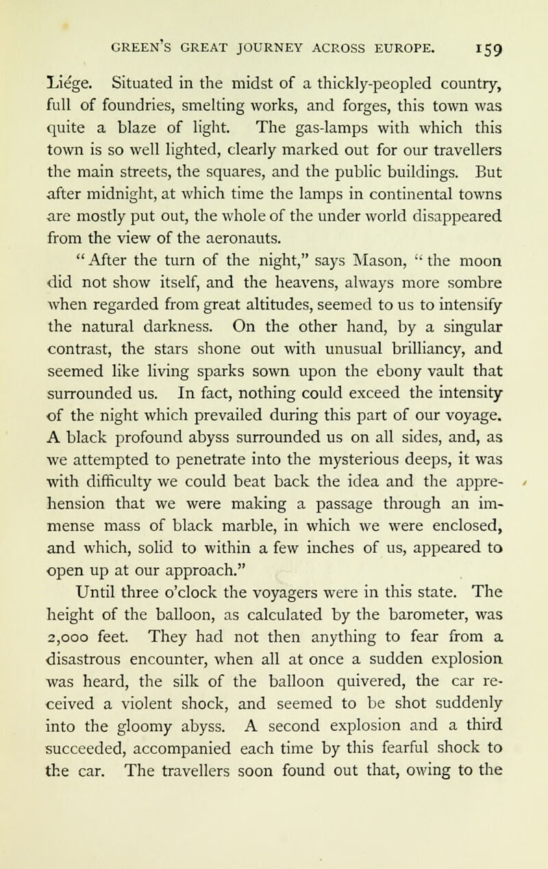 Liege. Situated in the midst of a thickly-peopled country, full of foundries, smelting works, and forges, this town was quite a blaze of light. The gas-lamps with which this town is so well lighted, clearly marked out for our travellers the main streets, the squares, and the public buildings. But after midnight, at which time the lamps in continental towns are mostly put out, the whole of the under world disappeared from the view of the aeronauts. After the turn of the night, says Mason,  the moon did not show itself, and the heavens, always more sombre when regarded from great altitudes, seemed to us to intensify the natural darkness. On the other hand, by a singular contrast, the stars shone out with unusual brilliancy, and seemed like living sparks sown upon the ebony vault that surrounded us. In fact, nothing could exceed the intensity of the night which prevailed during this part of our voyage. A black profound abyss surrounded us on all sides, and, as we attempted to penetrate into the mysterious deeps, it was with difficulty we could beat back the idea and the appre- hension that we were making a passage through an im- mense mass of black marble, in which we were enclosed, and which, solid to within a few inches of us, appeared to ■open up at our approach. Until three o'clock the voyagers were in this state. The height of the balloon, as calculated by the barometer, was 2,000 feet. They had not then anything to fear from a disastrous encounter, when all at once a sudden explosion was heard, the silk of the balloon quivered, the car re- ceived a violent shock, and seemed to be shot suddenly into the gloomy abyss. A second explosion and a third succeeded, accompanied each time by this fearful shock to the car. The travellers soon found out that, owing to the