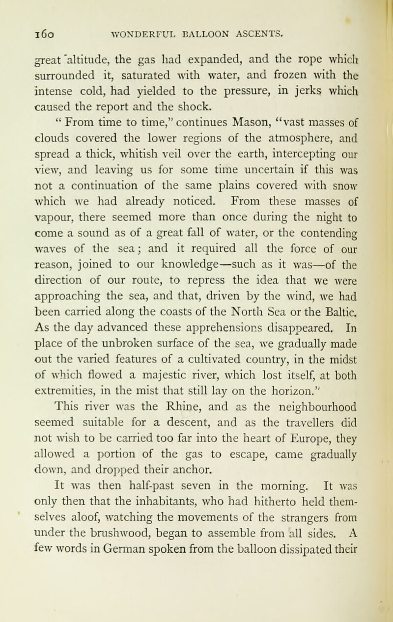 great altitude, the gas had expanded, and the rope which surrounded it, saturated with water, and frozen with the intense cold, had yielded to the pressure, in jerks which caused the report and the shock.  From time to time, continues Mason, vast masses of clouds covered the lower regions of the atmosphere, and spread a thick, whitish veil over the earth, intercepting our view, and leaving us for some time uncertain if this was not a continuation of the same plains covered with snow which we had already noticed. From these masses of vapour, there seemed more than once during the night to come a sound as of a great fall of water, or the contending waves of the sea; and it required all the force of our reason, joined to our knowledge—such as it was—of the direction of our route, to repress the idea that we were approaching the sea, and that, driven by the wind, we had been carried along the coasts of the North Sea or the Baltic. As the day advanced these apprehensions disappeared. In place of the unbroken surface of the sea, we gradually made out the varied features of a cultivated country, in the midst of which flowed a majestic river, which lost itself, at both extremities, in the mist that still lay on the horizon.'' This river was the Rhine, and as the neighbourhood seemed suitable for a descent, and as the travellers did not wish to be carried too far into the heart of Europe, they allowed a portion of the gas to escape, came gradually clown, and dropped their anchor. It was then half-past seven in the morning. It was only then that the inhabitants, who had hitherto held them- selves aloof, watching the movements of the strangers from under the brushwood, began to assemble from all sides. A few words in German spoken from the balloon dissipated their