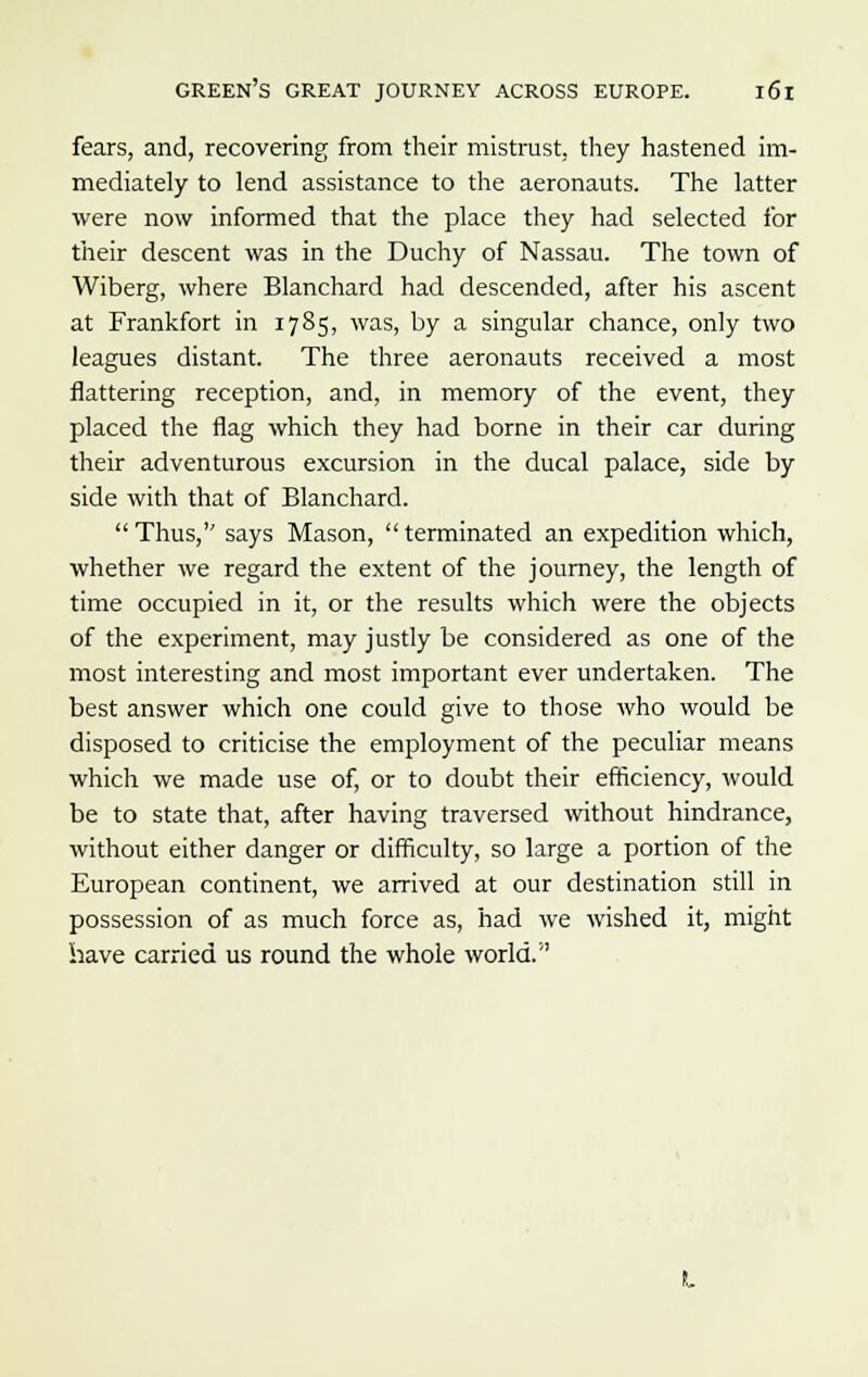 fears, and, recovering from their mistrust, they hastened im- mediately to lend assistance to the aeronauts. The latter were now informed that the place they had selected for their descent was in the Duchy of Nassau. The town of Wiberg, where Blanchard had descended, after his ascent at Frankfort in 1785, was, by a singular chance, only two leagues distant. The three aeronauts received a most flattering reception, and, in memory of the event, they placed the flag which they had borne in their car during their adventurous excursion in the ducal palace, side by side with that of Blanchard.  Thus, says Mason,  terminated an expedition which, whether we regard the extent of the journey, the length of time occupied in it, or the results which were the objects of the experiment, may justly be considered as one of the most interesting and most important ever undertaken. The best answer which one could give to those who would be disposed to criticise the employment of the peculiar means which we made use of, or to doubt their efficiency, would be to state that, after having traversed without hindrance, without either danger or difficulty, so large a portion of the European continent, we arrived at our destination still in possession of as much force as, had we wished it, might have carried us round the whole world.''