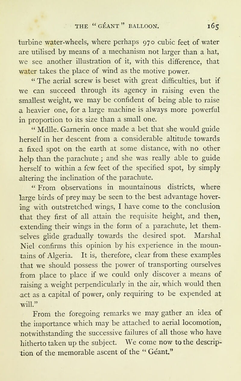 turbine water-wheels, where perhaps 970 cubic feet of water are utilised by means of a mechanism not larger than a hat, we see another illustration of it, with this difference, that water takes the place of wind as the motive power. The aerial screw is beset with great difficulties, but if we can succeed through its agency in raising even the smallest weight, we may be confident of being able to raise a heavier one, for a large machine is always more powerful in proportion to its size than a small one. Mdlle. Garnerin once made a bet that she would guide herself in her descent from a considerable altitude towards ■a fixed spot on the earth at some distance, with no other help than the parachute ; and she was really able to guide herself to within a few feet of the specified spot, by simply altering the inclination of the parachute. From observations in mountainous districts, where large birds of prey may be seen to the best advantage hover- ing with outstretched wings, I have come to the conclusion that they first of all attain the requisite height, and then, extending their wings in the form of a parachute, let them- ■selves glide gradually towards the desired spot. Marshal Niel confirms this opinion by his experience in the moun- tains of Algeria. It is, therefore, clear from these examples that we should possess the power of transporting ourselves from place to place if we could only discover a means of raising a weight perpendicularly in the air, which would then •act as a capital of power, only requiring to be expended at will. From the foregoing remarks we may gather an idea of the importance which may be attached to aerial locomotion, notwithstanding the successive failures of all those who have hitherto taken up the subject. We come now to the descrip- tion of the memorable ascent of the Geant.