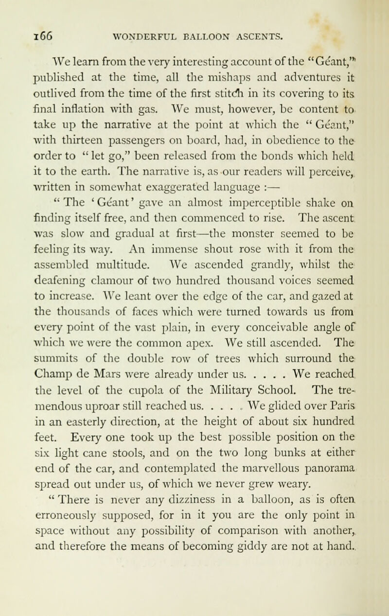 We learn from the very interesting account of the Ge'ant,' published at the time, all the mishaps and adventures it outlived from the time of the first stitcli in its covering to its final inflation with gas. We must, however, be content to take up the narrative at the point at which the Ge'ant, with thirteen passengers on board, had, in obedience to the order to let go, been released from the bonds which held it to the earth. The narrative is, as our readers will perceive, written in somewhat exaggerated language :— The 'Ge'ant' gave an almost imperceptible shake on finding itself free, and then commenced to rise. The ascent was slow and gradual at first—the monster seemed to be feeling its way. An immense shout rose with it from the assembled multitude. We ascended grandly, whilst the deafening clamour of two hundred thousand voices seemed to increase. We leant over the edge of the car, and gazed at the thousands of faces which were turned towards us from every point of the vast plain, in every conceivable angle of which we were the common apex. We still ascended. The summits of the double row of trees which surround the Champ de Mars were already under us We reached the level of the cupola of the Military School. The tre- mendous uproar still reached us. . . . We glided over Paris in an easterly direction, at the height of about six hundred feet. Every one took up the best possible position on the six light cane stools, and on the two long bunks at either end of the car, and contemplated the marvellous panorama spread out under us, of which we never grew weary. There is never any dizziness in a balloon, as is often erroneously supposed, for in it you are the only point in space without any possibility of comparison with another, and therefore the means of becoming giddy are not at hand.