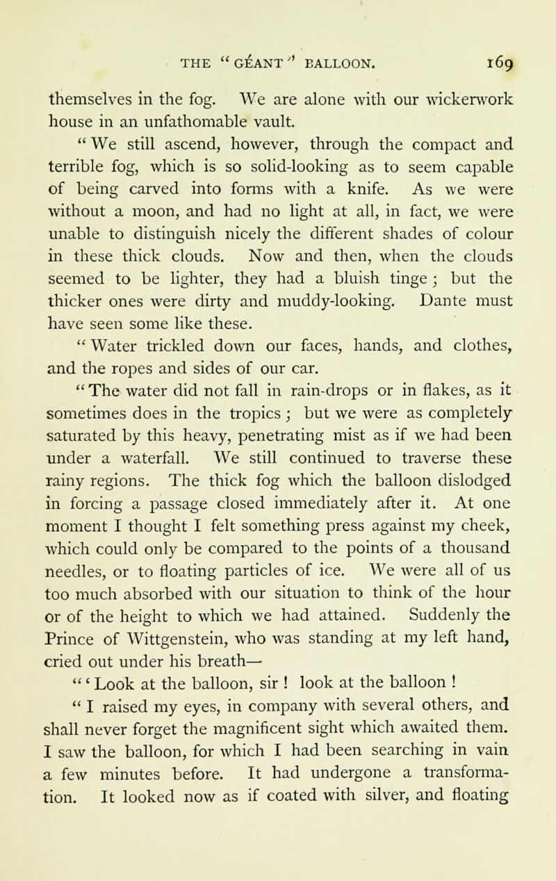 themselves in the fog. We are alone with our wickerwork house in an unfathomable vault. We still ascend, however, through the compact and terrible fog, which is so solid-looking as to seem capable of being carved into forms with a knife. As we were without a moon, and had no light at all, in fact, we were unable to distinguish nicely the different shades of colour in these thick clouds. Now and then, when the clouds seemed to be lighter, they had a bluish tinge ; but the thicker ones were dirty and muddy-looking. Dante must have seen some like these. Water trickled down our faces, hands, and clothes, and the ropes and sides of our car. The water did not fall in rain-drops or in flakes, as it sometimes does in the tropics ; but we were as completely saturated by this heavy, penetrating mist as if we had been under a waterfall. We still continued to traverse these rainy regions. The thick fog which the balloon dislodged in forcing a passage closed immediately after it. At one moment I thought I felt something press against my cheek, which could only be compared to the points of a thousand needles, or to floating particles of ice. We were all of us too much absorbed with our situation to think of the hour or of the height to which we had attained. Suddenly the Prince of Wittgenstein, who was standing at my left hand, cried out under his breath— ' Look at the balloon, sir ! look at the balloon ! I raised my eyes, in company with several others, and shall never forget the magnificent sight which awaited them. I saw the balloon, for which I had been searching in vain a few minutes before. It had undergone a transforma- tion. It looked now as if coated with silver, and floating