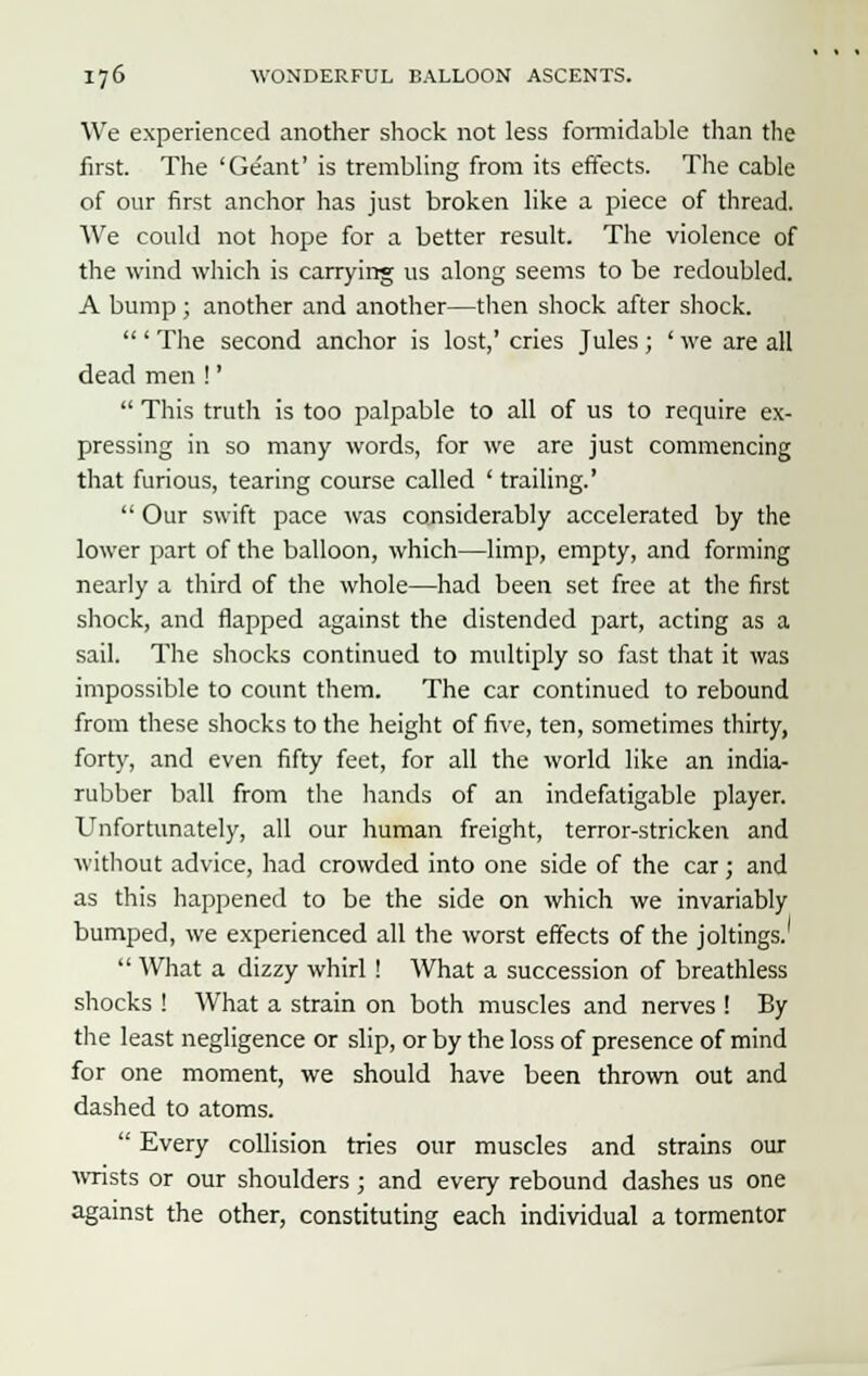 We experienced another shock not less formidable than the first. The 'Geant' is trembling from its effects. The cable of our first anchor has just broken like a piece of thread. We could not hope for a better result. The violence of the wind which is carrying us along seems to be redoubled. A bump ; another and another—then shock after shock.  ' The second anchor is lost,' cries Jules ; ' we are all dead men !'  This truth is too palpable to all of us to require ex- pressing in so many words, for we are just commencing that furious, tearing course called ' trailing.'  Our swift pace was considerably accelerated by the lower part of the balloon, which—limp, empty, and forming nearly a third of the whole—had been set free at the first shock, and flapped against the distended part, acting as a sail. The shocks continued to multiply so fast that it was impossible to count them. The car continued to rebound from these shocks to the height of five, ten, sometimes thirty, forty, and even fifty feet, for all the world like an india- rubber ball from the hands of an indefatigable player. Unfortunately, all our human freight, terror-stricken and without advice, had crowded into one side of the car; and as this happened to be the side on which we invariably bumped, we experienced all the worst effects of the joltings.  What a dizzy whirl ! What a succession of breathless shocks ! What a strain on both muscles and nerves ! By the least negligence or slip, or by the loss of presence of mind for one moment, we should have been thrown out and dashed to atoms.  Every collision tries our muscles and strains our wrists or our shoulders ; and every rebound dashes us one against the other, constituting each individual a tormentor