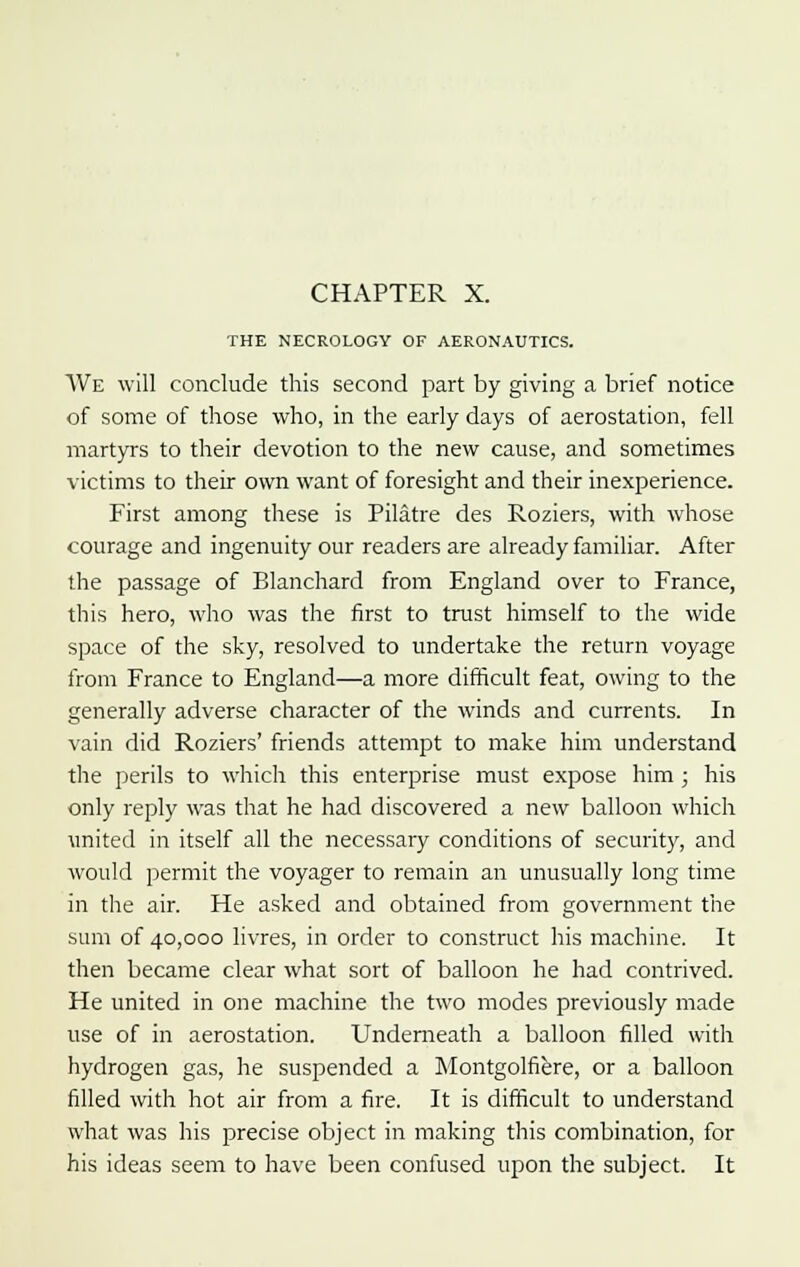 THE NECROLOGY OF AERONAUTICS. We will conclude this second part by giving a brief notice of some of those who, in the early days of aerostation, fell martyrs to their devotion to the new cause, and sometimes victims to their own want of foresight and their inexperience. First among these is Pilatre des Roziers, with whose courage and ingenuity our readers are already familiar. After the passage of Blanchard from England over to France, this hero, who was the first to trust himself to the wide space of the sky, resolved to undertake the return voyage from France to England—a more difficult feat, owing to the generally adverse character of the winds and currents. In vain did Roziers' friends attempt to make him understand the perils to which this enterprise must expose him; his only reply was that he had discovered a new balloon which united in itself all the necessary conditions of security, and would permit the voyager to remain an unusually long time in the air. He asked and obtained from government the sum of 40,000 livres, in order to construct his machine. It then became clear what sort of balloon he had contrived. He united in one machine the two modes previously made use of in aerostation. Underneath a balloon filled with hydrogen gas, he suspended a Montgolfiere, or a balloon filled with hot air from a fire. It is difficult to understand what was his precise object in making this combination, for his ideas seem to have been confused upon the subject. It