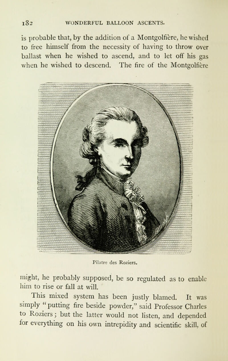 is probable that, by the addition of a Montgolfiere, he wished to free himself from the necessity of having to throw over ballast when he wished to ascend, and to let off his gas when he wished to descend. The fire of the Montgolfiere Pilatre des Roziers. might, he probably supposed, be so regulated as to enable him to rise or fall at will. This mixed system has been justly blamed. It was simply  putting fire beside powder, said Professor Charles to Roziers; but the latter would not listen, and depended for everything on his own intrepidity and scientific skill, of