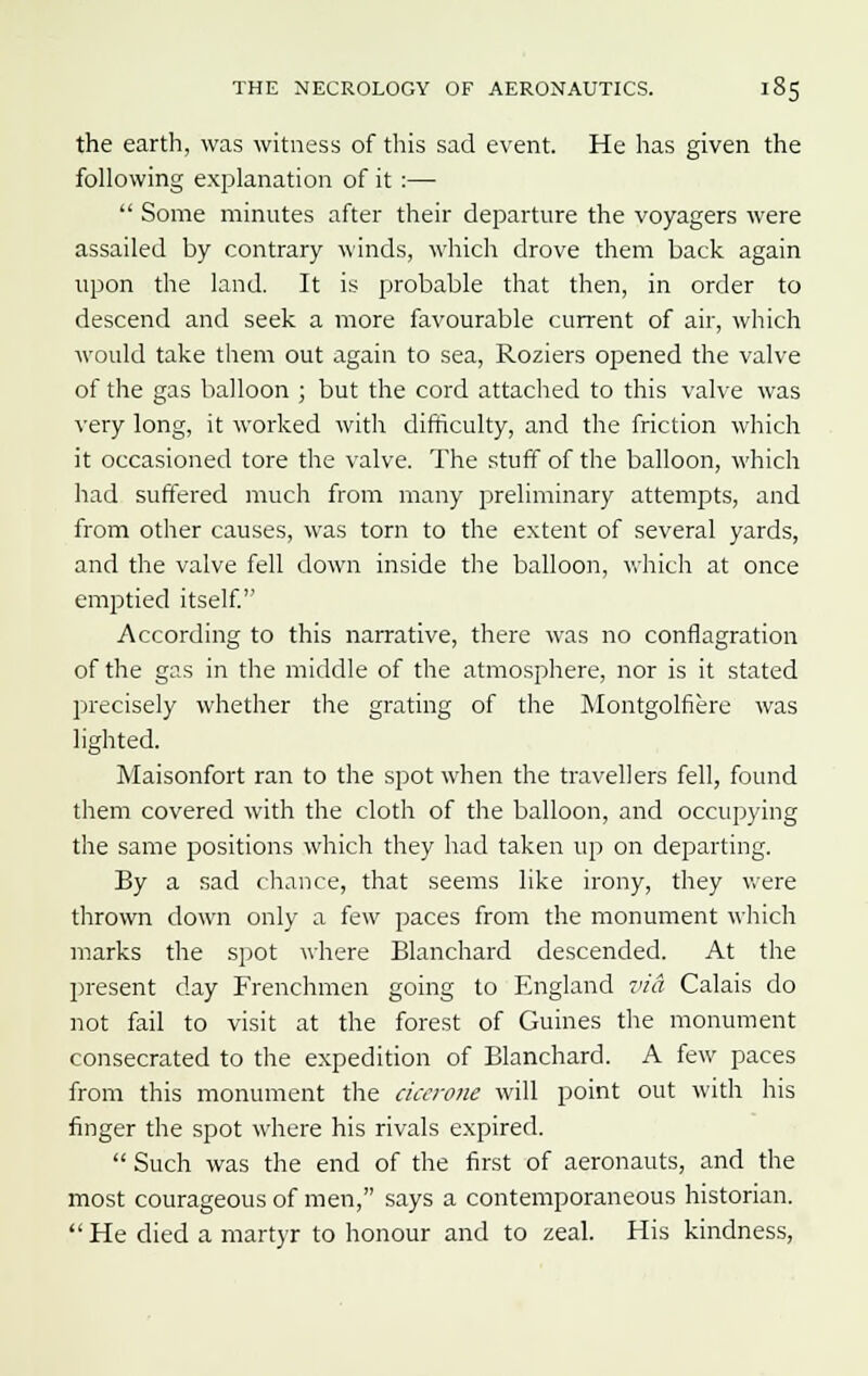 the earth, was witness of this sad event. He has given the following explanation of it :—  Some minutes after their departure the voyagers were assailed by contrary winds, which drove them back again upon the land. It is probable that then, in order to descend and seek a more favourable current of air, which would take them out again to sea, Roziers opened the valve of the gas balloon ; but the cord attached to this valve was very long, it worked with difficulty, and the friction which it occasioned tore the valve. The stuff of the balloon, which had suffered much from many preliminary attempts, and from other causes, was torn to the extent of several yards, and the valve fell down inside the balloon, which at once emptied itself. According to this narrative, there was no conflagration of the gas in the middle of the atmosphere, nor is it stated precisely whether the grating of the Montgolfiere was lighted. Maisonfort ran to the spot when the travellers fell, found them covered with the cloth of the balloon, and occupying the same positions which they had taken up on departing. By a sad chance, that seems like irony, they were thrown down only a few paces from the monument which marks the spot where Blanchard descended. At the present day Frenchmen going to England via Calais do not fail to visit at the forest of Guines the monument consecrated to the expedition of Blanchard. A few paces from this monument the cicerone will point out with his finger the spot where his rivals expired.  Such was the end of the first of aeronauts, and the most courageous of men, says a contemporaneous historian. He died a martyr to honour and to zeal. His kindness,