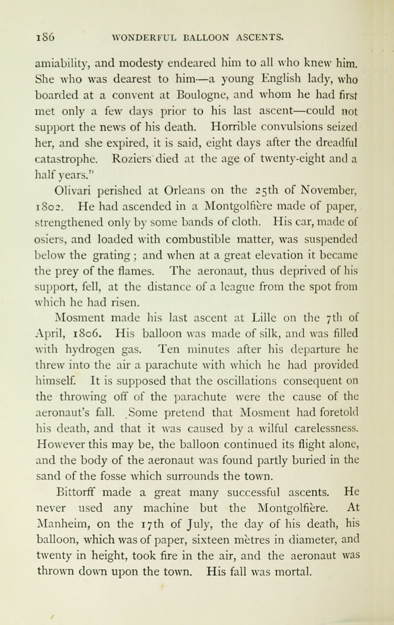 amiability, and modesty endeared him to all who knew him. She who was dearest to him—a young English lady, who boarded at a convent at Boulogne, and whom he had first met only a few days prior to his last ascent—could not support the news of his death. Horrible convulsions seized her, and she expired, it is said, eight days after the dreadful catastrophe. Roziers died at the age of twenty-eight and a half years. Olivari perished at Orleans on the 25 th of November, 1S02. He had ascended in a Montgolfiere made of paper, strengthened only by some bands of cloth. His car, made of osiers, and loaded with combustible matter, was suspended below the grating ; and when at a great elevation it became the prey of the flames. The aeronaut, thus deprived of his support, fell, at the distance of a league from the spot from which he had risen. Mosment made his last ascent at Lille on the 7 th of April, 1806. His balloon was made of silk, and was filled with hydrogen gas. Ten minutes after his departure he threw into the air a parachute with which he had provided himself. It is supposed that the oscillations consequent on the throwing off of the parachute were the cause of the aeronaut's fall. Some pretend that Mosment had foretold his death, and that it was caused by a wilful carelessness. However this may be, the balloon continued its flight alone, and the body of the aeronaut was found partly buried in the sand of the fosse which surrounds the town. Bittorft made a great many successful ascents. He never used any machine but the Montgolfiere. At Manheim, on the 17 th of July, the day of his death, his balloon, which was of paper, sixteen metres in diameter, and twenty in height, took fire in the air, and the aeronaut was thrown down upon the town. His fall was mortal.