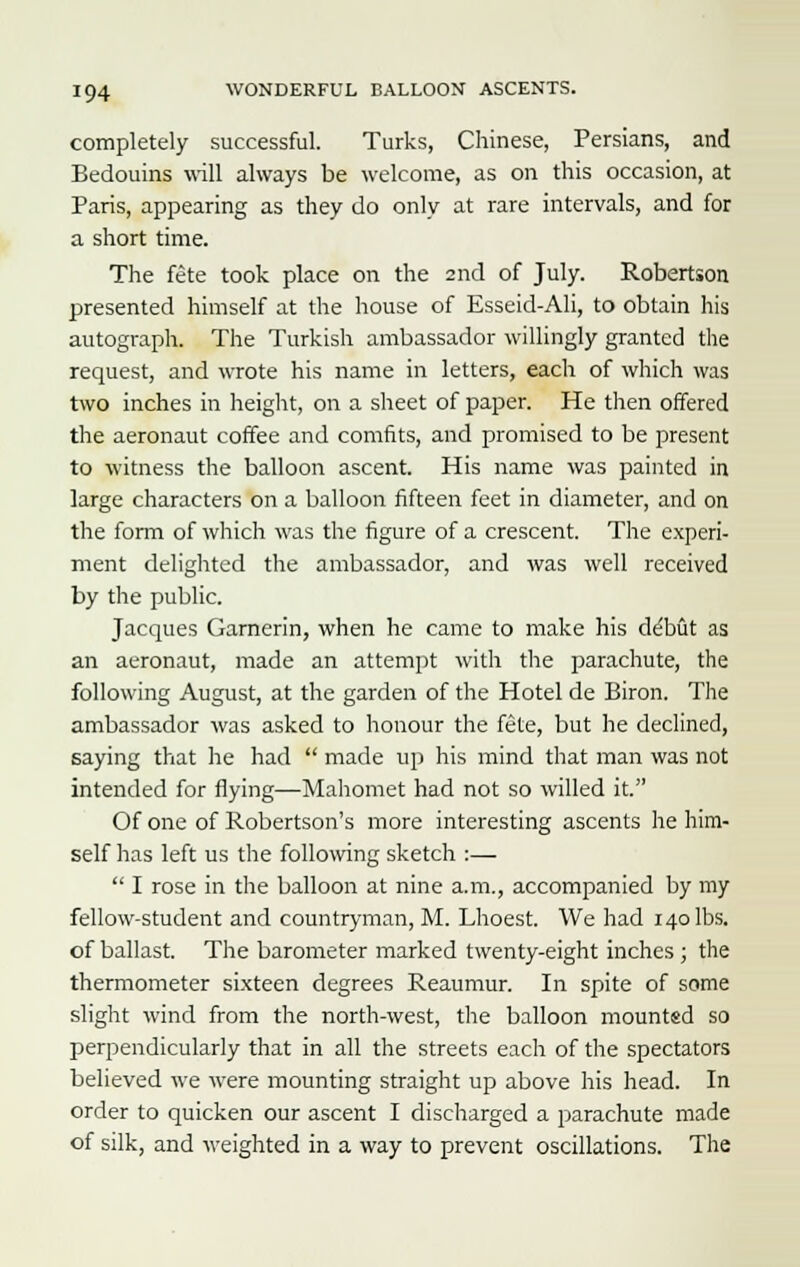 completely successful. Turks, Chinese, Persians, and Bedouins will always be welcome, as on this occasion, at Paris, appearing as they do only at rare intervals, and for a short time. The fete took place on the 2nd of July. Robertson presented himself at the house of Esseid-Ali, to obtain his autograph. The Turkish ambassador willingly granted the request, and wrote his name in letters, each of which was two inches in height, on a sheet of paper. He then offered the aeronaut coffee and comfits, and promised to be present to witness the balloon ascent. His name was painted in large characters on a balloon fifteen feet in diameter, and on the form of which was the figure of a crescent. The experi- ment delighted the ambassador, and was well received by the public. Jacques Garnerin, when he came to make his debut as an aeronaut, made an attempt with the parachute, the following August, at the garden of the Hotel de Biron. The ambassador was asked to honour the fete, but he declined, saying that he had  made up his mind that man was not intended for flying—Mahomet had not so willed it. Of one of Robertson's more interesting ascents he him- self has left us the following sketch :—  I rose in the balloon at nine a.m., accompanied by my fellow-student and countryman, M. Lhoest. We had 140 lbs. of ballast. The barometer marked twenty-eight inches ; the thermometer sixteen degrees Reaumur. In spite of some slight wind from the north-west, the balloon mounted so perpendicularly that in all the streets each of the spectators believed we were mounting straight up above his head. In order to quicken our ascent I discharged a parachute made of silk, and weighted in a way to prevent oscillations. The