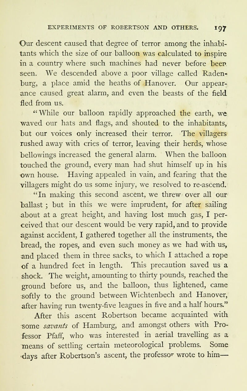 Our descent caused that degree of terror among the inhabi- tants which the size of our balloon was calculated to inspire in a country where such machines had never before beer seen. We descended above a poor village called Raden- burg, a place amid the heaths of Hanover. Our appear- ance caused great alarm, and even the beasts of the field fled from us. While our balloon rapidly approached the earth, we waved our hats and flags, and shouted to the inhabitants, but our voices only increased their terror. The villagers rushed away with cries of terror, leaving their herds, whose bellowings increased the general alarm. When the balloon touched the ground, every man had shut himself up in his own house. Having appealed in vain, and fearing that the villagers might do us some injury, we resolved to re-ascend. In making this second ascent, we threw over all our ballast; but in this we were imprudent, for after sailing about at a great height, and having lost much gas, I per- ceived that our descent would be very rapid, and to provide against accident, I gathered together all the instruments, the bread, the ropes, and even such money as we had with us, and placed them in three sacks, to which I attached a rope of a hundred feet in length. This precaution saved us a shock. The weight, amounting to thirty pounds, reached the ground before us, and the balloon, thus lightened, came softly to the ground between Wichtenbech and Hanover, after having run twenty-five leagues in five and a half hours. After this ascent Robertson became acquainted with some savants of Hamburg, and amongst others with Pro- fessor Pfaff, who was interested in aerial travelling as a means of settling certain meteorological problems. Some ■days after Robertson's ascent, the professor wrote to him—