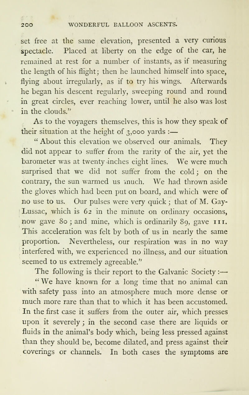 set free at the same elevation, presented a very curious spectacle. Placed at liberty on the edge of the car, he remained at rest for a number of instants, as if measuring the length of his flight; then he launched himself into space, flying about irregularly, as if to try his wings. Afterwards he began his descent regularly, sweeping round and round in great circles, ever reaching lower, until he also was lost in the clouds.'' As to the voyagers themselves, this is how they speak of their situation at the height of 3,000 yards :—  About this elevation we observed our animals. They did not appear to suffer from the rarity of the air, yet the barometer was at twenty inches eight lines. We were much surprised that we did not suffer from the cold; on the contrary, the sun warmed us much. We had thrown aside the gloves which had been put on board, and which were of no use to us. Our pulses were very quick ; that of M. Gay- Lussac, which is 62 in the minute on ordinary occasions, now gave 80 ; and mine, which is ordinarily 89, gave in. This acceleration was felt by both of us in nearly the same proportion. Nevertheless, our respiration was in no way interfered with, we experienced no illness, and our situation seemed to us extremely agreeable. The following is their report to the Galvanic Society :—  We have known for a long time that no animal can with safety pass into an atmosphere much more dense or much more rare than that to which it has been accustomed. In the first case it suffers from the outer air, which presses upon it severely; in the second case there are liquids or fluids in the animal's body which, being less pressed against than they should be, become dilated, and press against their coverings or channels. In both cases the symptoms are