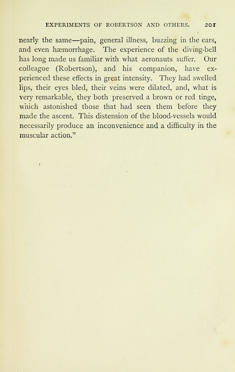 nearly the same—pain, general illness, buzzing in the ears, and even hemorrhage. The experience of the diving-bell has long made us familiar with what aeronauts suffer. Our colleague (Robertson), and his companion, have ex- perienced these effects in great intensity. They had swelled lips, their eyes bled, their veins were dilated, and, what is very remarkable, they both preserved a brown or red tinge, which astonished those that had seen them before they made the ascent. This distension of the blood-vessels would necessarily produce an inconvenience and a difficulty in the muscular action.