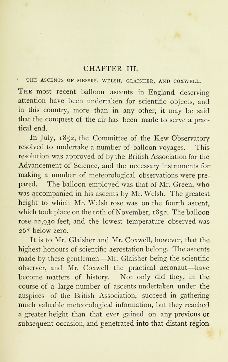  THE ASCENTS OF MESSRS. WELSH, GLAISHER, AND COXWELL. The most recent balloon ascents in England deserving attention have been undertaken for scientific objects, and in this country, more than in any other, it may be said that the conquest of the air lias been made to serve a prac- tical end. In July, 1852, the Committee of the Kew Observatory resolved to undertake a number of balloon voyages. This, resolution was approved of by the British Association for the Advancement of Science, and the necessary instruments for making a number of meteorological observations were pre- pared. The balloon employed was that of Mr. Green, who was accompanied in his ascents by Mr. Welsh. The greatest height to which Mr. Welsh rose was on the fourth ascent, which took place on the 1 oth of November, 1852. The balloon rose 22,930 feet, and the lowest temperature observed was 26° below zero. It is to Mr. Glaisher and Mr. Coxwell, however, that the highest honours of scientific aerostation belong. The ascents made by these gentlemen—Mr. Glaisher being the scientific observer, and Mr. Coxwell the practical aeronaut—have become matters of history. Not only did they, in the course of a large number of ascents undertaken under the auspices of the British Association, succeed in gathering much valuable meteorological information, but they reached a greater height than that ever gained on any previous or subsequent occasion, and penetrated into that distant region
