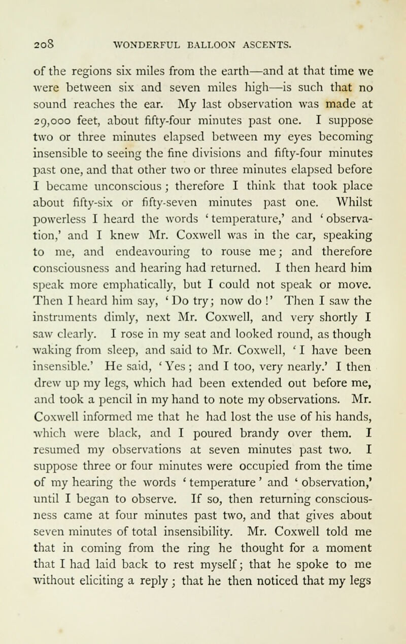 of the regions six miles from the earth—and at that time we were between six and seven miles high—is such that no sound reaches the ear. My last observation was made at 29,000 feet, about fifty-four minutes past one. I suppose two or three minutes elapsed between my eyes becoming insensible to seeing the fine divisions and fifty-four minutes past one, and that other two or three minutes elapsed before I became unconscious ; therefore I think that took place about fifty-six or fifty-seven minutes past one. Whilst powerless I heard the words ' temperature,' and ' observa- tion,' and I knew Mr. Coxwell was in the car, speaking to me, and endeavouring to rouse me; and therefore consciousness and hearing had returned. I then heard him speak more emphatically, but I could not speak or move. Then I heard him say, ' Do try; now do !' Then I saw the instruments dimly, next Mr. Coxwell, and very shortly I saw clearly. I rose in my seat and looked round, as though waking from sleep, and said to Mr. Coxwell, ' I have been insensible.' He said, ' Yes ; and I too, very nearly.' I then drew up my legs, which had been extended out before me, and took a pencil in my hand to note my observations. Mr. Coxwell informed me that he had lost the use of his hands, which were black, and I poured brandy over them. I resumed my observations at seven minutes past two. I suppose three or four minutes were occupied from the time of my hearing the words ' temperature ' and ' observation,' until I began to observe. If so, then returning conscious- ness came at four minutes past two, and that gives about seven minutes of total insensibility. Mr. Coxwell told me that in coming from the ring he thought for a moment that I had laid back to rest myself; that he spoke to me without eliciting a reply ; that he then noticed that my legs