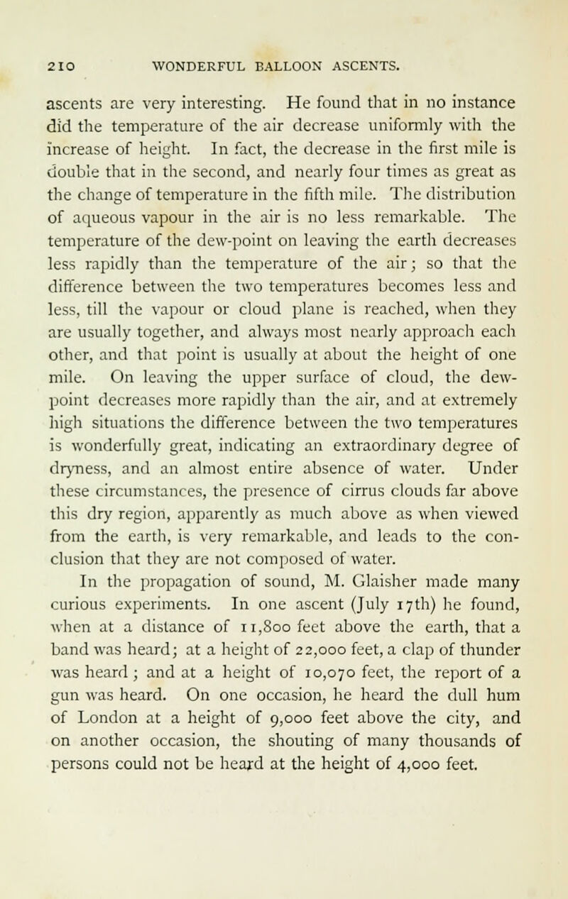 ascents are very interesting. He found that in no instance did the temperature of the air decrease uniformly with the increase of height. In fact, the decrease in the first mile is double that in the second, and nearly four times as great as the change of temperature in the fifth mile. The distribution of aqueous vapour in the air is no less remarkable. The temperature of the dew-point on leaving the earth decreases less rapidly than the temperature of the air; so that the difference between the two temperatures becomes less and less, till the vapour or cloud plane is reached, when they are usually together, and always most nearly approach each other, and that point is usually at about the height of one mile. On leaving the upper surface of cloud, the dew- point decreases more rapidly than the air, and at extremely high situations the difference between the two temperatures is wonderfully great, indicating an extraordinary degree of dryness, and an almost entire absence of water. Under these circumstances, the presence of cirrus clouds far above this dry region, apparently as much above as when viewed from the earth, is very remarkable, and leads to the con- clusion that they are not composed of water. In the propagation of sound, M. Glaisher made many curious experiments. In one ascent (July 17th) he found, when at a distance of 11,800 feet above the earth, that a band was heard; at a height of 22,000 feet, a clap of thunder was heard; and at a height of 10,070 feet, the report of a gun was heard. On one occasion, he heard the dull hum of London at a height of 9,000 feet above the city, and on another occasion, the shouting of many thousands of persons could not be heard at the height of 4,000 feet.