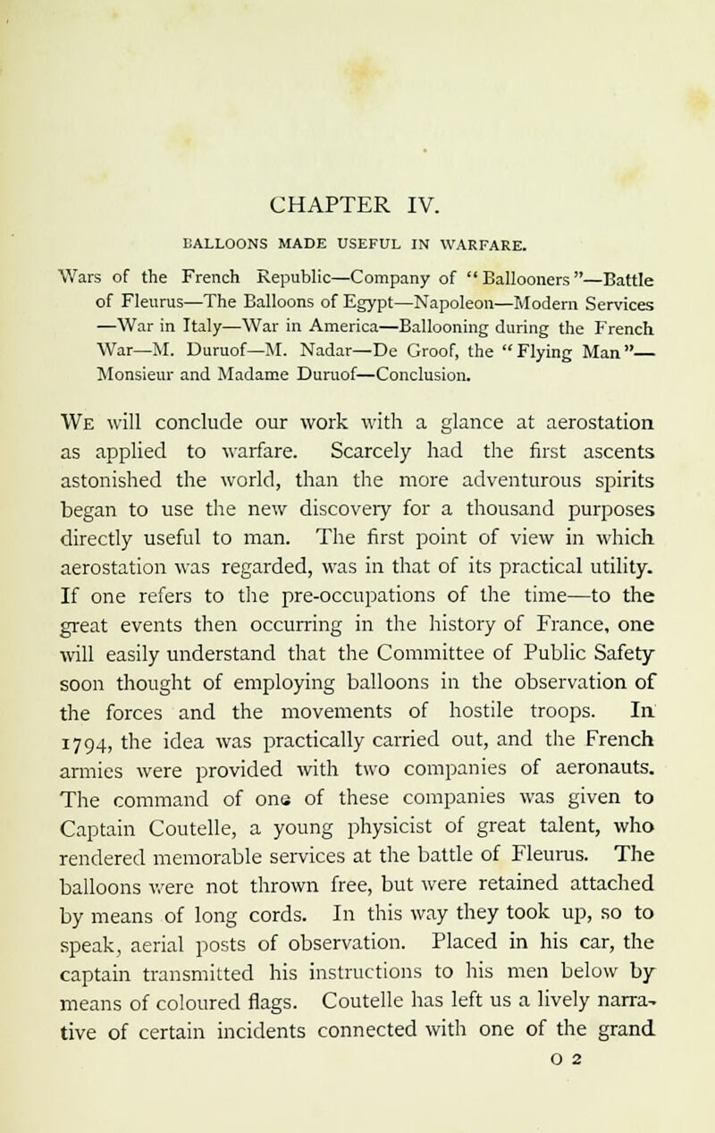 BALLOONS MADE USEFUL IN WARFARE. Wars of the French Republic—Company of Ballooners—Battle of Fleurus—The Balloons of Egypt—Napoleon—Modern Services —War in Italy—War in America—Ballooning during the French War—M. Duruof—M. Nadar—De Groof, the Flying Man Monsieur and Madame Duruof—Conclusion. We will conclude our work with a glance at aerostation as applied to warfare. Scarcely had the first ascents astonished the world, than the more adventurous spirits began to use the new discovery for a thousand purposes directly useful to man. The first point of view in which aerostation was regarded, was in that of its practical utility. If one refers to the pre-occupations of the time—to the great events then occurring in the history of France, one will easily understand that the Committee of Public Safety soon thought of employing balloons in the observation of the forces and the movements of hostile troops. In 1794, the idea was practically carried out, and the French armies were provided with two companies of aeronauts. The command of one of these companies was given to Captain Coutelle, a young physicist of great talent, who rendered memorable services at the battle of Fleurus. The balloons were not thrown free, but were retained attached by means of long cords. In this way they took up, so to speak, aerial posts of observation. Placed in his car, the captain transmitted his instructions to his men below by means of coloured flags. Coutelle has left us a lively narra, tive of certain incidents connected with one of the grand