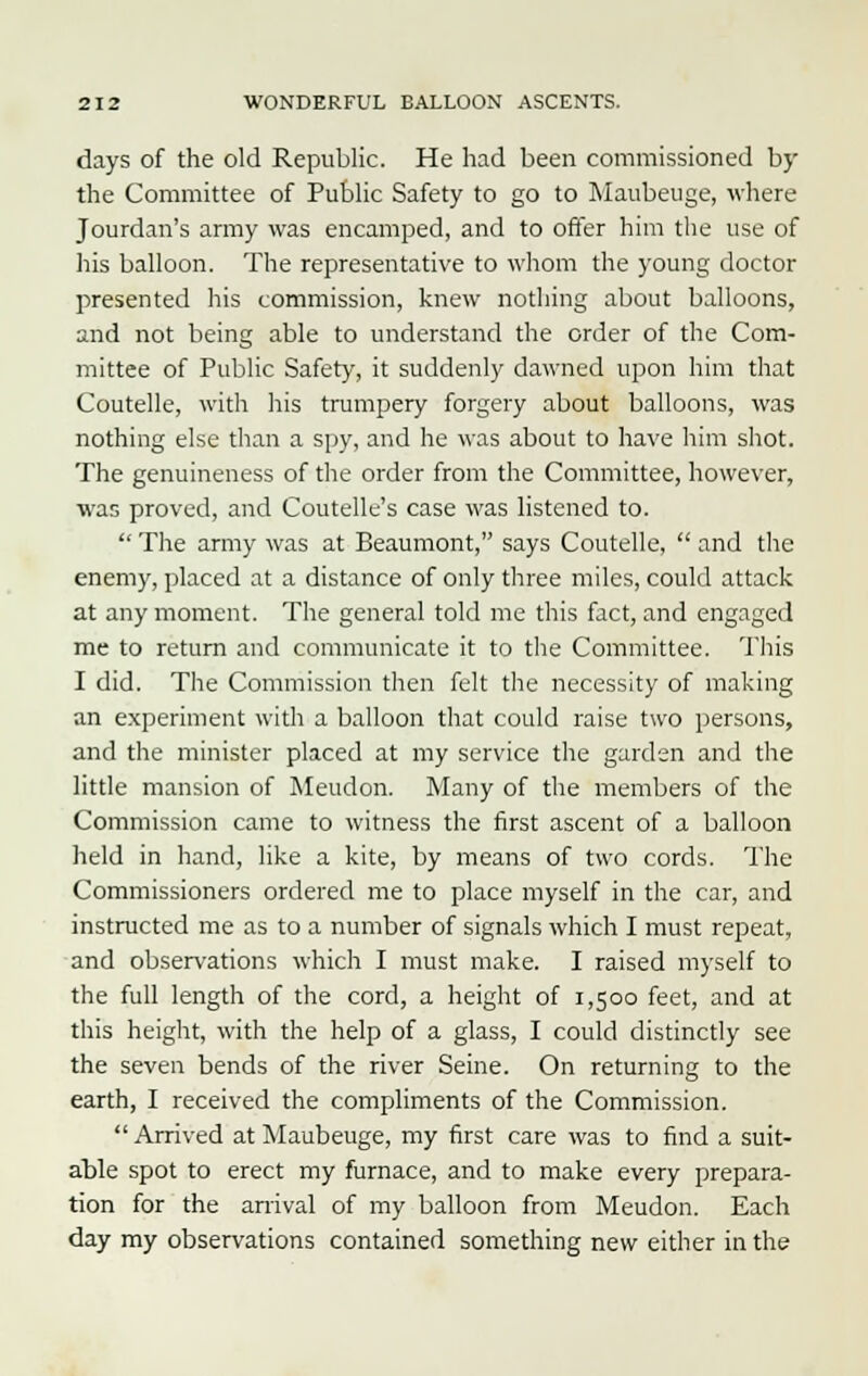 days of the old Republic. He had been commissioned by the Committee of Public Safety to go to Maubeuge, where Jourdan's army was encamped, and to offer him the use of his balloon. The representative to whom the young doctor presented his commission, knew nothing about balloons, and not being able to understand the order of the Com- mittee of Public Safety, it suddenly dawned upon him that Coutelle, with his trumpery forgery about balloons, was nothing else than a spy, and he was about to have him shot. The genuineness of the order from the Committee, however, was proved, and Coutelle's case was listened to.  The army was at Beaumont, says Coutelle,  and the enemy, placed at a distance of only three miles, could attack at any moment. The general told me this fact, and engaged me to return and communicate it to the Committee. This I did. The Commission then felt the necessity of making an experiment with a balloon that could raise two persons, and the minister placed at my service the garden and the little mansion of Meudon. Many of the members of the Commission came to witness the first ascent of a balloon held in hand, like a kite, by means of two cords. The Commissioners ordered me to place myself in the car, and instructed me as to a number of signals which I must repeat, and observations which I must make. I raised myself to the full length of the cord, a height of 1,500 feet, and at this height, with the help of a glass, I could distinctly see the seven bends of the river Seine. On returning to the earth, I received the compliments of the Commission.  Arrived at Maubeuge, my first care was to find a suit- able spot to erect my furnace, and to make every prepara- tion for the arrival of my balloon from Meudon. Each day my observations contained something new either in the