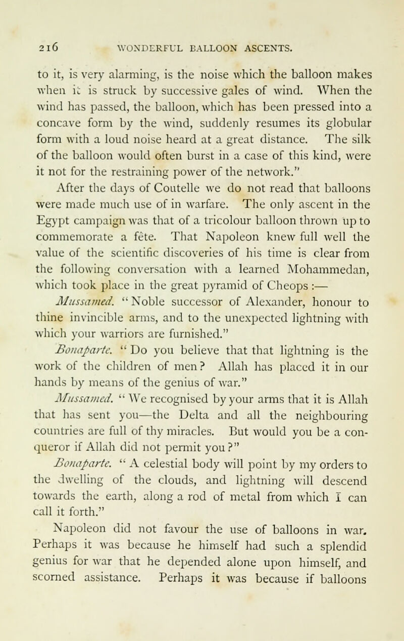to it, is very alarming, is the noise which the balloon makes when it is struck by successive gales of wind. When the wind has passed, the balloon, which has been pressed into a concave form by the wind, suddenly resumes its globular form with a loud noise heard at a great distance. The silk of the balloon would often burst in a case of this kind, were it not for the restraining power of the network. After the days of Coutelle we do not read that balloons were made much use of in warfare. The only ascent in the Egypt campaign was that of a tricolour balloon thrown up to commemorate a fete. That Napoleon knew full well the value of the scientific discoveries of his time is clear from the following conversation with a learned Mohammedan, which took place in the great pyramid of Cheops :— Mussaihed.  Noble successor of Alexander, honour to thine invincible arms, and to the unexpected lightning with which your warriors are furnished. Bonapa>-tc.  Do you believe that that lightning is the work of the children of men ? Allah has placed it in our hands by means of the genius of war. Mussamed.  We recognised by your arms that it is Allah that has sent you—the Delta and all the neighbouring countries are full of thy miracles. But would you be a con- queror if Allah did not permit you? Bonaparte.  A celestial body will point by my orders to the dwelling of the clouds, and lightning will descend towards the earth, along a rod of metal from which I can call it forth. Napoleon did not favour the use of balloons in war. Perhaps it was because he himself had such a splendid genius for war that he depended alone upon himself, and scorned assistance. Perhaps it was because if balloons