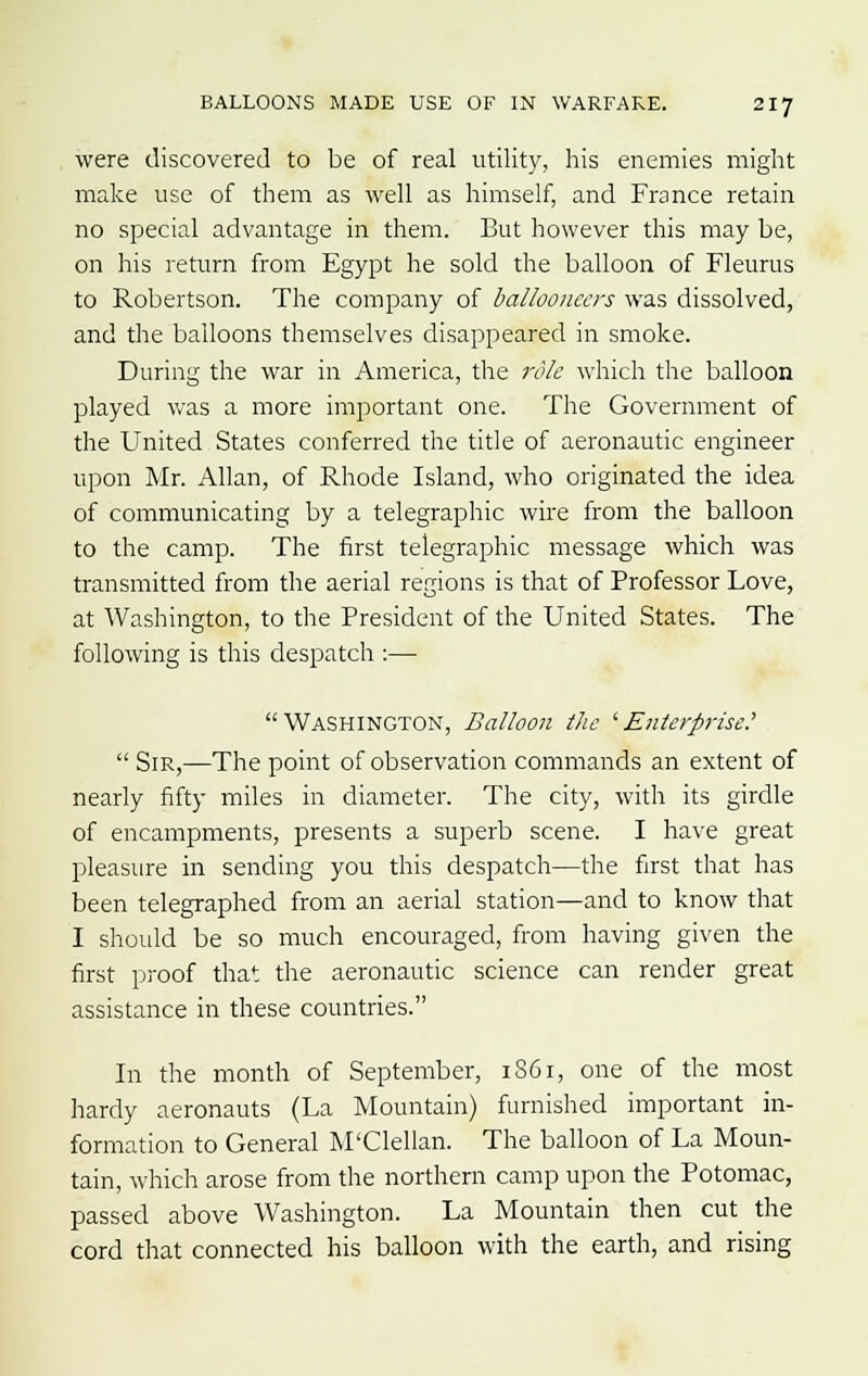 were discovered to be of real utility, his enemies might make use of them as well as himself, and France retain no special advantage in them. But however this may be, on his return from Egypt he sold the balloon of Fleurus to Robertson. The company of ballooneers was dissolved, and the balloons themselves disappeared in smoke. During the war in America, the role which the balloon played was a more important one. The Government of the United States conferred the title of aeronautic engineer upon Mr. Allan, of Rhode Island, who originated the idea of communicating by a telegraphic wire from the balloon to the camp. The first telegraphic message which was transmitted from the aerial regions is that of Professor Love, at Washington, to the President of the United States. The following is this despatch :— Washington, Balloon the 'Enterprise?  Sir,—The point of observation commands an extent of nearly fifty miles in diameter. The city, with its girdle of encampments, presents a superb scene. I have great pleasure in sending you this despatch—the first that has been telegraphed from an aerial station—and to know that I should be so much encouraged, from having given the first proof that the aeronautic science can render great assistance in these countries. In the month of September, 1861, one of the most hardy aeronauts (La Mountain) furnished important in- formation to General M'Clellan. The balloon of La Moun- tain, which arose from the northern camp upon the Potomac, passed above Washington. La Mountain then cut the cord that connected his balloon with the earth, and rising